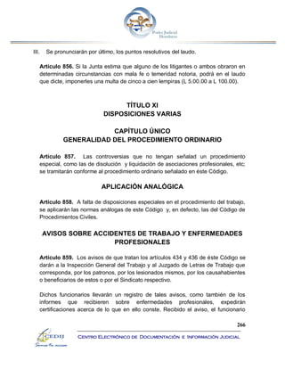 266
Centro Electrónico de Documentación e Información Judicial
III. Se pronunciarán por último, los puntos resolutivos del laudo.
Artículo 856. Si la Junta estima que alguno de los litigantes o ambos obraron en
determinadas circunstancias con mala fe o temeridad notoria, podrá en el laudo
que dicte, imponerles una multa de cinco a cien lempiras (L 5.00.00 a L 100.00).
TÍTULO XI
DISPOSICIONES VARIAS
CAPÍTULO ÚNICO
GENERALIDAD DEL PROCEDIMIENTO ORDINARIO
Artículo 857. Las controversias que no tengan señalad un procedimiento
especial, como las de disolución y liquidación de asociaciones profesionales, etc;
se tramitarán conforme al procedimiento ordinario señalado en éste Código.
APLICACIÓN ANALÓGICA
Artículo 858. A falta de disposiciones especiales en el procedimiento del trabajo,
se aplicarán las normas análogas de este Código y, en defecto, las del Código de
Procedimientos Civiles.
AVISOS SOBRE ACCIDENTES DE TRABAJO Y ENFERMEDADES
PROFESIONALES
Artículo 859. Los avisos de que tratan los artículos 434 y 436 de éste Código se
darán a la Inspección General del Trabajo y al Juzgado de Letras de Trabajo que
corresponda, por los patronos, por los lesionados mismos, por los causahabientes
o beneficiarios de estos o por el Sindicato respectivo.
Dichos funcionarios llevarán un registro de tales avisos, como también de los
informes que recibieren sobre enfermedades profesionales, expedirán
certificaciones acerca de lo que en ello conste. Recibido el aviso, el funcionario
 