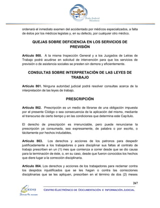 267
Centro Electrónico de Documentación e Información Judicial
ordenará el inmediato examen del accidentado por médicos especializados, a falta
de éstos por los médicos legistas y, en su defecto, por cualquier otro médico.
QUEJAS SOBRE DEFICIENCIA EN LOS SERVICIOS DE
PREVISIÓN
Artículo 860. A la misma Inspección General y a los Juzgados de Letras de
Trabajo podrá acudirse en solicitud de intervención para que los servicios de
previsión o de asistencia sociales se presten sin demora y eficientemente.
CONSULTAS SOBRE INTERPRETACIÓN DE LAS LEYES DE
TRABAJO
Artículo 861. Ninguna autoridad judicial podrá resolver consultas acerca de la
interpretación de las leyes de trabajo.
PRESCRIPCIÓN
Artículo 862. Prescripción es un medio de librarse de una obligación impuesta
por el presente Código o sea consecuencia de la aplicación del mismo, mediante
el transcurso de cierto tiempo y en las condiciones que determina este Capítulo.
El derecho de prescripción es irrenunciable, pero puede renunciarse la
prescripción ya consumada, sea expresamente, de palabra o por escrito, o
tácitamente por hechos indudables.
Artículo 863. Los derechos y acciones de los patronos para despedir
justificadamente a los trabajadores o para disciplinar sus faltas al contrato de
trabajo prescriben en un (1) mes que comienza a correr desde que se dio causa
para la terminación de éste, o, en su caso, desde que fueron conocidos los hechos
que diere lugar a la corrección disciplinaria.
Artículo 864. Los derechos y acciones de los trabajadores para reclamar contra
los despidos injustificados que se les hagan o contra las correcciones
disciplinarias que se les apliquen, prescriben en el término de dos (2) meses
 