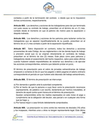 268
Centro Electrónico de Documentación e Información Judicial
contados a partir de la terminación del contrato o desde que se le impusieron
dichas correcciones, respectivamente.
Artículo 865. Los derechos y acciones de los trabajadores para dar por terminado
con justa causa su contrato de trabajo, prescriben en el término de un (1) mes,
contado desde el momento en que el patrono dio motivo para la separación o
despido indirecto.
Artículo 866. Los derechos y acciones de los patronos para reclamar contra los
trabajadores que se separen injustificadamente de su puesto, prescriben en el
término de un (1) mes contado a partir de la separación injustificada.
Artículo 867. Salvo disposición en contrario, todos los derechos y acciones
provenientes de este Código, de sus reglamentos o de las demás leyes de trabajo
o previsión social que no se originen directamente en contratos de trabajo,
prescriben en el término de dos (2) meses. Este plazo corre para patronos y
trabajadores desde el acaecimiento del hecho respectivo, salvo para estos últimos
cuando hubieren estado imposibilitados de reclamar sus derechos o de ejercitar
las acciones correspondientes, extremo que deberán probar en juicio.
El término de prescripción para el cobro de jornadas extraordinarias de trabajo
empezará a contarse el día en que fue pagado o debió pagarse el salario ordinario
correspondiente al período en que hubiere sido laborado del trabajo extraordinario.
Artículo 868. El término de prescripción se interrumpe:
a) Por demanda o gestión ante la autoridad competente;
b) Por el hecho de que la persona a cuyo favor corre la prescripción reconozca
expresamente, de palabra o por escrito, tácitamente por hechos indudables, el
derecho de aquél contra quien transcurre el término de prescripción.
Quedan comprendidos entre los medios expresados en este inciso el pago o
cumplimiento de la obligación del deudor, sea parcial o en cualquier otra forma
que se haga; y,
c) Por fuerza mayor o caso fortuito debidamente comprobados.
Artículo 869. La prescripción no corre contra los menores de dieciséis (16) años
y los incapaces, mientras unos u otros no tengan representante legal. Este último
 