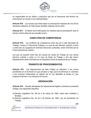 269
Centro Electrónico de Documentación e Información Judicial
es responsable de los daños y perjuicios que por el transcurso del término de
prescripción se causen a sus representados.
Artículo 870. Las causas que interrumpen la prescripción respecto de uno de los
deudores solidarios, la interrumpen también respecto de los otros.
Artículo 871. El efecto de la interrupción es inutilizar para la prescripción todo el
tiempo corrido antes de que aquella ocurra.
CONFLITOS DE COMPETENCIA
Artículo 872. Los conflictos de competencia entre dos (2) o más tribunales de
Trabajo, o entre un Tribunal de Trabajo o un Juez de otra Sección Judicial. o entre
o entre dos (2) Juzgados de distintas Secciones Judiciales, serán dirimidos por la
Corte Suprema de Justicia.
Los que se susciten entre dos (2) Jueces de Letras de Trabajo de una misma
Sección Judicial, o entre un (1) Juez de letras de Trabajo y otro del mismo
Departamento serán dirimidos por la respectiva Corte de Apelaciones de Trabajo.
TRÁNSITO DE PROCEDIMIENTOS.
Artículo 873. Las disposiciones de este Código se aplicarán a los juicios
pendientes en el momento en que principie a regir; pero los términos no vencidos
y los recursos interpuestos se regirán por la Ley aplicable al tiempo en que
empezó el término o se interpuso el recurso.
DEROGACIÓN
Artículo 874. Quedan derogadas las disposiciones legales contrarias al presente
Código y los siguientes Decretos:
a) Decreto Legislativo No. 96 de 4 de marzo de 1949, sobre días inhábiles o
feriados;
b) Decreto Legislativo No. 43 de 2 de febrero de 1952; Ley de Accidentes de
Trabajo;
 
