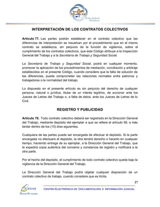 27
Centro Electrónico de Documentación e Información Judicial
INTERPRETACIÓN DE LOS CONTRATOS COLECTIVOS
Artículo 77. Las partes podrán establecer en el contrato colectivo que las
diferencias de interpretación se resuelvan por el procedimiento que en el mismo
contrato se establezca, sin perjuicio de la función de vigilancia, sobre el
cumplimiento de los contratos colectivos, que este Código atribuye a la Inspección
General del Trabajo y a la Secretaría de Trabajo y Seguridad Social.
La Secretaría de Trabajo y Seguridad Social, podrá en cualquier momento,
promover la aplicación de los procedimientos de mediación, conciliación y arbitraje
establecidos en el presente Código, cuando considere que la falta de solución de
las diferencias, puede comprometer las relaciones normales entre patronos y
trabajadores o la normalidad del trabajo.
Lo dispuesto en el presente artículo es sin perjuicio del derecho de cualquier
persona, natural o jurídica, titular de un interés legítimo, de accionar ante los
Jueces de Letras del Trabajo o, a falta de éstos, ante los Jueces de Letras de lo
Civil.
REGISTRO Y PUBLICIDAD
Artículo 78. Todo contrato colectivo deberá ser registrado en la Dirección General
del Trabajo, mediante depósito del ejemplar a que se refiere el artículo 58, a más
tardar dentro de los (15) días siguientes.
Cualquiera de las partes puede ser encargada de efectuar el depósito. Si la parte
encargada no efectuare el depósito, la otra tendrá derecho o hacerlo en cualquier
tiempo, haciendo entrega de su ejemplar, a la Dirección General del Trabajo, que
le expedirá copia auténtica del convenio y constancia de registro y notificará a la
otra parte.
Por el hecho del depósito, el cumplimiento de todo contrato colectivo queda bajo la
vigilancia de la Dirección General del Trabajo.
La Dirección General del Trabajo podrá objetar cualquier disposición de un
contrato colectivo de trabajo, cuando considere que es ilícita.
 