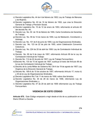 270
Centro Electrónico de Documentación e Información Judicial
c) Decreto Legislativo No. 44 de 4 de febrero de 1952; Ley de Trabajo de Menores
y de Mujeres;
d) Decreto Legislativo No. 63 de 19 de febrero de 1952, que crea la Dirección
General de Trabajo y Previsión Social;
e) Decreto Legislativo No. 15 de 12 de enero de 1953, reformando el artículo 40
del decreto No. 44;
f) Decreto Ley No. 50 de 16 de febrero de 1955, Carta Constitutiva de Garantías
de Trabajo;
g) Decreto Ley No. 59 de 14 de marzo de 1955, Ley de Mediación, Conciliación y
Arbitraje;
h) Decreto Ley No. 101 de 6 de junio de 1955; Ley de Organizaciones Sindicales;
i) Decreto Ley No. 123 de 22 de julio de 1955, sobre Celebración Convenios
Colectivos;
j) Decreto Ley No. 224 de 20 de abril de 1956: Ley de Contratación Individual de
Trabajo;
k) Decreto No. 90 de 9 de mayo de 1957, reformando Artículo 69 de la Ley de
Contratación Individual de Trabajo:
l) Decreto No. 114 de 22 de julio de 1957; Ley de Trabajo Ferrocarrilero;
m)Decreto No. 133 de 15 de agosto de 1957; sustituye el texto del Artículo 86 de
la Ley de Contratación Individual de Trabajo;
n) Decreto de la Junta Militar de Gobierno No.134-A de 19 de agosto de 1957; Ley
Orgánica de la Dirección General de Trabajo;
o) Decreto No. 169-A de 15 de octubre de 1957, reformando Artículo 17, inciso b)
y 45 de la Ley de Organizaciones Sindicales;
p) Decreto Legislativo No.7 de 11 de marzo de 1958, sobre días feriados;
q) Decreto Legislativo No. 30 de 28 de marzo de 1958, reformando Ley de
Organizaciones Sindicales; y,
r) Decreto Legislativo No. 47 de 29 de abril de 1958 reformando Ley de Trabajo
Ferrocarrilero
VIGENCIA DE ESTE CÓDIGO
Artículo 875. Este Código empezará a regir desde el día de su publicación en el
Diario Oficial La Gaceta.
 