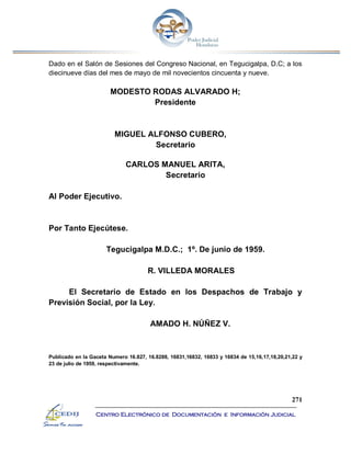 271
Centro Electrónico de Documentación e Información Judicial
Dado en el Salón de Sesiones del Congreso Nacional, en Tegucigalpa, D.C; a los
diecinueve días del mes de mayo de mil novecientos cincuenta y nueve.
MODESTO RODAS ALVARADO H;
Presidente
MIGUEL ALFONSO CUBERO,
Secretario
CARLOS MANUEL ARITA,
Secretario
Al Poder Ejecutivo.
Por Tanto Ejecútese.
Tegucigalpa M.D.C.; 1º. De junio de 1959.
R. VILLEDA MORALES
El Secretario de Estado en los Despachos de Trabajo y
Previsión Social, por la Ley.
AMADO H. NÚÑEZ V.
Publicado en la Gaceta Numero 16.827, 16.8288, 16831,16832, 16833 y 16834 de 15,16,17,18,20,21,22 y
23 de julio de 1959, respectivamente.
 