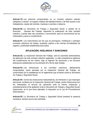 28
Centro Electrónico de Documentación e Información Judicial
Artículo 79. Los patronos comprendidos en un contrato colectivo estarán
obligados a colocar, en lugares visibles del establecimiento o de fácil acceso a los
trabajadores, copias del contrato, impresas o escritas a máquina.
Artículo 80. La Secretaría de Trabajo y Seguridad Social, a pedido de la
Dirección General del Trabajo, dispondrá la publicación de todo contrato
colectivo, cuando ésta sea necesaria o conveniente, para el conocimiento de los
interesados y para su cumplimiento.
Artículo 81. Los instrumentos por los que se prorroguen, modifiquen o extingan
contratos colectivos de trabajo, quedarán sujetos a las mismas formalidades de
registro y publicidad establecidas para éstos.
APLICACIÓN, VIGILANCIA Y SANCIONES
Artículo 82. La Inspección General del Trabajo, será la autoridad administrativa
de aplicación de todo contrato colectivo registrado, y a ella competerá la vigilancia
del cumplimiento de los mismo, bajo el régimen de sanciones y los recursos
jerárquicos establecidos en los artículos 83 y 84 de éste Código.
Artículo 83. Las infracciones a los contratos colectivos, debidamente
comprobadas, serán penadas por la Inspección General del Trabajo, de
conformidad con lo establecido en el reglamento que al efecto emita la Secretaría
de Trabajo y Seguridad Social.
Artículo 84. Contra las resoluciones interpretativas, de intimación o que impongan
sanciones, emitidas por la Inspección General del Trabajo, podrá interponerse por
los interesados el recurso de reposición ante la misma inspección y
subsidiariamente el de apelación ante la Secretaría de Trabajo y Seguridad Social,
observando, en lo que fuere aplicable, lo dispuesto en la Ley de Procedimiento
Administrativo.
Artículo 85. La Secretaría de Trabajo y Seguridad Social prestará la asesoría
necesaria, siempre que le sea solicitada.
 