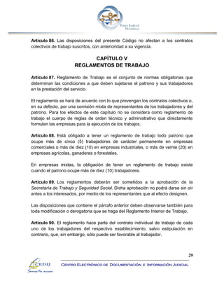 29
Centro Electrónico de Documentación e Información Judicial
Artículo 86. Las disposiciones del presente Código no afectan a los contratos
colectivos de trabajo suscritos, con anterioridad a su vigencia.
CAPÍTULO V
REGLAMENTOS DE TRABAJO
Artículo 87. Reglamento de Trabajo es el conjunto de normas obligatorias que
determinan las condiciones a que deben sujetarse el patrono y sus trabajadores
en la prestación del servicio.
El reglamento se hará de acuerdo con lo que prevengan los contratos colectivos o,
en su defecto, por una comisión mixta de representantes de los trabajadores y del
patrono. Para los efectos de este capítulo no se considera como reglamento de
trabajo el cuerpo de reglas de orden técnico y administrativo que directamente
formulen las empresas para la ejecución de los trabajos.
Artículo 88. Está obligado a tener un reglamento de trabajo todo patrono que
ocupe más de cinco (5) trabajadores de carácter permanente en empresas
comerciales o más de diez (10) en empresas industriales, o más de veinte (20) en
empresas agrícolas, ganaderas o forestales.
En empresas mixtas, la obligación de tener un reglamento de trabajo existe
cuando el patrono ocupe más de diez (10) trabajadores.
Artículo 89. Los reglamentos deberán ser sometidos a la aprobación de la
Secretaría de Trabajo y Seguridad Social. Dicha aprobación no podrá darse sin oír
antes a los interesados, por medio de los representantes que al efecto designen.
Las disposiciones que contiene el párrafo anterior deben observarse también para
toda modificación o derogatoria que se haga del Reglamento Interior de Trabajo.
Artículo 90. El reglamento hace parte del contrato individual de trabajo de cada
uno de los trabajadores del respectivo establecimiento, salvo estipulación en
contrario, que, sin embargo, sólo puede ser favorable al trabajador.
 