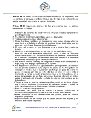 30
Centro Electrónico de Documentación e Información Judicial
Artículo 91. Se tendrá por no puesta cualquier disposición del reglamento, que
sea contraria a las leyes de orden público, a este Código, a los reglamentos de
policía, seguridad, salubridad o al contrato de trabajo.
Artículo 92. El reglamento, además de las prevenciones que se estimen
convenientes, contendrá:
1. Indicación del patrono y del establecimiento o lugares de trabajo comprendidos
por el reglamento;
2. Condiciones de admisión, aprendizaje y período de prueba;
3. Trabajadores accidentales o transitorios;
4. Horas de entrada y salida de los trabajadores; horas en que principia y termina
cada turno si el trabajo se efectúa por equipos; tiempo destinados para las
comidas y períodos de descanso durante la jornada;
5. El lugar y el momento en que deben comenzar y terminar las jornadas de
trabajo;
6. Horas extras y trabajo nocturno; su autorización, reconocimiento y pago;
7. Días de descanso legalmente obligatorio; horas o días de descanso
convencional o adicional; vacaciones remuneradas; permisos, especialmente
en lo relativo a desempeño de comisiones sindicales, asistencia al entierro de
compañeros de trabajo, y grave calamidad doméstica;
8. Los diversos tipos de salarios y las categorías de trabajo a que corresponda; el
lugar, día y hora de pago y períodos que lo regulan;
9. Las disposiciones disciplinarias y procedimientos para aplicarlas. Es entendido
que se prohíbe descontar suma alguna del salario de los trabajadores en
concepto de multa y que la suspensión del trabajo, sin goce de salario, no
puede decretarse por más de ocho (8) días ni antes de haber oído al
interesado, y nunca se harán anotaciones malas a los trabajadores, sin la
previa comprobación de las faltas cometidas, debiendo intervenir en ambos
casos el delegado del sindicato y a falta de éste, un representante de los
trabajadores.
10.Tiempo y forma en que los trabajadores deban recibir los servicios médicos
que el patrono suministre y someterse a los exámenes, previos o periódicos,
así como a las medidas profilácticas que dicten las autoridades;
11.Prescripciones de orden y seguridad;
12.Indicaciones para evitar que se realicen los riesgos profesionales, e
instrucciones para prestar los primeros auxilios en caso de accidentes;
13.Orden jerárquico de los representantes del patrono, jefes de sección,
capataces y vigilantes;
14.Especificaciones de las labores que no deben ejecutar las mujeres y los
menores de dieciséis (16) años;
 