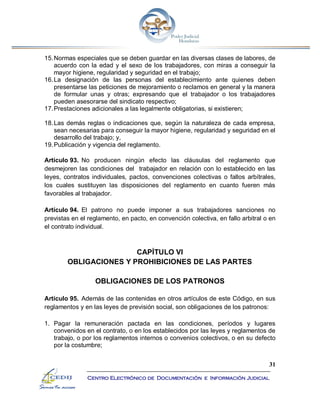 31
Centro Electrónico de Documentación e Información Judicial
15.Normas especiales que se deben guardar en las diversas clases de labores, de
acuerdo con la edad y el sexo de los trabajadores, con miras a conseguir la
mayor higiene, regularidad y seguridad en el trabajo;
16.La designación de las personas del establecimiento ante quienes deben
presentarse las peticiones de mejoramiento o reclamos en general y la manera
de formular unas y otras; expresando que el trabajador o los trabajadores
pueden asesorarse del sindicato respectivo;
17.Prestaciones adicionales a las legalmente obligatorias, si existieren;
18.Las demás reglas o indicaciones que, según la naturaleza de cada empresa,
sean necesarias para conseguir la mayor higiene, regularidad y seguridad en el
desarrollo del trabajo; y,
19.Publicación y vigencia del reglamento.
Artículo 93. No producen ningún efecto las cláusulas del reglamento que
desmejoren las condiciones del trabajador en relación con lo establecido en las
leyes, contratos individuales, pactos, convenciones colectivas o fallos arbítrales,
los cuales sustituyen las disposiciones del reglamento en cuanto fueren más
favorables al trabajador.
Artículo 94. El patrono no puede imponer a sus trabajadores sanciones no
previstas en el reglamento, en pacto, en convención colectiva, en fallo arbitral o en
el contrato individual.
CAPÍTULO VI
OBLIGACIONES Y PROHIBICIONES DE LAS PARTES
OBLIGACIONES DE LOS PATRONOS
Artículo 95. Además de las contenidas en otros artículos de este Código, en sus
reglamentos y en las leyes de previsión social, son obligaciones de los patronos:
1. Pagar la remuneración pactada en las condiciones, períodos y lugares
convenidos en el contrato, o en los establecidos por las leyes y reglamentos de
trabajo, o por los reglamentos internos o convenios colectivos, o en su defecto
por la costumbre;
 