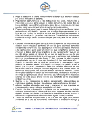 32
Centro Electrónico de Documentación e Información Judicial
2. Pagar al trabajador el salario correspondiente al tiempo que dejare de trabajar
por causas imputables al patrono;
3. Proporcionar oportunamente a los trabajadores los útiles, instrumentos y
materiales necesarios para ejecutar el trabajo convenido, los cuales dará de
buena calidad y repondrá tan pronto como dejen de ser eficientes, siempre que
aquellos no se hayan comprometido a usar herramientas propias;
4. Proporcionar local seguro para la guarda de los instrumentos y útiles de trabajo
pertenecientes al trabajador, siempre que aquellos deban permanecer en el
lugar en que presten los servicios, sin que sea lícito al patrono retenerlos a
título de indemnización, garantía o cualquier otro. El inventario de instrumentos
o útiles de trabajo deberá hacerse siempre que cualquiera de las partes lo
solicite;
5. Conceder licencia al trabajador para que pueda cumplir con las obligaciones de
carácter público impuestas por la ley; en caso de grave calamidad doméstica
debidamente comprobada; para desempeñar comisiones sindicales inherentes
a la organización o para asistir al entierro de sus compañeros, siempre que
avise con la debida oportunidad al patrono o a su representante y que, en los
dos (2) últimos casos, el número de los que se ausenten no sea tal que
perjudique el funcionamiento de la empresa; pero el patrono no está obligado a
reconocer por estas causas más de dos (2) días con goce de salario en cada
mes calendario, y en ningún caso más de quince (15) días en el mismo año.
Cuando la comisión sea de carácter permanente o desempeñen cargos
públicos de elección popular, el trabajador o trabajadores podrán volver al
puesto que ocupaban, conservando todos los derechos derivados de sus
respectivos contratos, siempre y cuando regresen a sus labores dentro del
término de dos (2) años. Los sustitutos tendrán carácter de interinos. Cuando
el trabajador desempeñe cargos de dirección sindical, las licencias durarán por
el tiempo que permanezca en sus funciones. Se prohíbe al patrono reconocer
salarios por esta causa. Dicha licencia será solicitada por la organización
sindical respectiva;
6. Guardar a los trabajadores la debida consideración, absteniéndose de
maltratos de palabra o de obra y de actos que pudieran afectar su dignidad;
7. Adoptar medidas adecuadas para crear y mantener en sus empresas las
mejores condiciones de higiene y seguridad en el trabajo;
8. Permitir y facilitar la inspección y vigilancia que las autoridades de trabajo,
sanitarias y administrativas, deban practicar en su empresa, establecimiento o
negocio, y darles los informes que a ese efecto sean indispensables, cuando lo
soliciten en cumplimiento de las disposiciones legales correspondientes;
9. Tomar las medidas indispensables y las que fijen las leyes para prevenir
accidentes en el uso de maquinarias, instrumentos o material de trabajo, y
 