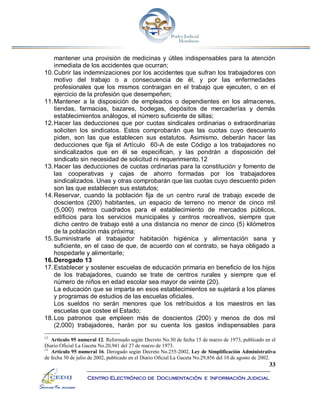 33
Centro Electrónico de Documentación e Información Judicial
mantener una provisión de medicinas y útiles indispensables para la atención
inmediata de los accidentes que ocurran;
10.Cubrir las indemnizaciones por los accidentes que sufran los trabajadores con
motivo del trabajo o a consecuencia de él, y por las enfermedades
profesionales que los mismos contraigan en el trabajo que ejecuten, o en el
ejercicio de la profesión que desempeñen;
11.Mantener a la disposición de empleados o dependientes en los almacenes,
tiendas, farmacias, bazares, bodegas, depósitos de mercaderías y demás
establecimientos análogos, el número suficiente de sillas;
12.Hacer las deducciones que por cuotas sindicales ordinarias o extraordinarias
soliciten los sindicatos. Estos comprobarán que las cuotas cuyo descuento
piden, son las que establecen sus estatutos. Asimismo, deberán hacer las
deducciones que fija el Artículo 60-A de este Código a los trabajadores no
sindicalizados que en él se especifican, y las pondrán a disposición del
sindicato sin necesidad de solicitud ni requerimiento.12
13.Hacer las deducciones de cuotas ordinarias para la constitución y fomento de
las cooperativas y cajas de ahorro formadas por los trabajadores
sindicalizados. Unas y otras comprobarán que las cuotas cuyo descuento piden
son las que establecen sus estatutos;
14.Reservar, cuando la población fija de un centro rural de trabajo excede de
doscientos (200) habitantes, un espacio de terreno no menor de cinco mil
(5,000) metros cuadrados para el establecimiento de mercados públicos,
edificios para los servicios municipales y centros recreativos, siempre que
dicho centro de trabajo esté a una distancia no menor de cinco (5) kilómetros
de la población más próxima;
15.Suministrarle al trabajador habitación higiénica y alimentación sana y
suficiente, en el caso de que, de acuerdo con el contrato, se haya obligado a
hospedarle y alimentarle;
16.Derogado 13
17.Establecer y sostener escuelas de educación primaria en beneficio de los hijos
de los trabajadores, cuando se trate de centros rurales y siempre que el
número de niños en edad escolar sea mayor de veinte (20).
La educación que se imparta en esos establecimientos se sujetará a los planes
y programas de estudios de las escuelas oficiales.
Los sueldos no serán menores que los retribuidos a los maestros en las
escuelas que costee el Estado;
18.Los patronos que empleen más de doscientos (200) y menos de dos mil
(2,000) trabajadores, harán por su cuenta los gastos indispensables para
12
Artículo 95 numeral 12. Reformado según Decreto No.30 de fecha 15 de marzo de 1973, publicado en el
Diario Oficial La Gaceta No.20,941 del 27 de marzo de 1973.
13
Artículo 95 numeral 16. Derogado según Decreto No.255-2002, Ley de Simplificación Administrativa
de fecha 30 de julio de 2002, publicado en el Diario Oficial La Gaceta No.29,856 del 10 de agosto de 2002.
 