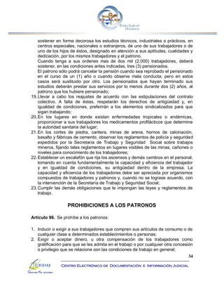 34
Centro Electrónico de Documentación e Información Judicial
sostener en forma decorosa los estudios técnicos, industriales o prácticos, en
centros especiales, nacionales o extranjeros, de uno de sus trabajadores o de
uno de los hijos de éstos, designado en atención a sus aptitudes, cualidades y
dedicación, por los mismos trabajadores y el patrono.
Cuando tenga a sus ordenes mas de dos mil (2,000) trabajadores, deberá
sostener, en las condiciones antes indicadas, tres (3) pensionados.
El patrono sólo podrá cancelar la pensión cuando sea reprobado el pensionado
en el curso de un (1) año o cuando observe mala conducta; pero en estos
casos será sustituido por otro. Los pensionados que hayan terminado sus
estudios deberán prestar sus servicios por lo menos durante dos (2) años, al
patrono que los hubiere pensionado;
19.Llevar a cabo los reajustes de acuerdo con las estipulaciones del contrato
colectivo. A falta de éstas, respetarán los derechos de antigüedad y, en
igualdad de condiciones, preferirán a los elementos sindicalizados para que
sigan trabajando;
20.En los lugares en donde existan enfermedades tropicales o endémicas,
proporcionar a sus trabajadores los medicamentos profilácticos que determine
la autoridad sanitaria del lugar;
21.En los cortes de piedra, cantera, minas de arena, hornos de calcinación,
basalto y fábricas de cemento, observar los reglamentos de policía y seguridad
expedidos por la Secretaría de Trabajo y Seguridad Social sobre trabajos
mineros, fijando tales reglamentos en lugares visibles de las minas, cañones o
niveles para conocimiento de los trabajadores;
22.Establecer un escalafón que rija los ascensos y demás cambios en el personal,
tomando en cuenta fundamentalmente la capacidad y eficiencia del trabajador
y en igualdad de condiciones, su antigüedad dentro de la empresa. La
capacidad y eficiencia de los trabajadores debe ser apreciada por organismos
compuestos de trabajadores y patronos y, cuando no se lograse acuerdo, con
la intervención de la Secretaría de Trabajo y Seguridad Social;
23.Cumplir las demás obligaciones que le impongan las leyes y reglamentos de
trabajo.
PROHIBICIONES A LOS PATRONOS
Artículo 96. Se prohíbe a los patronos:
1. Inducir o exigir a sus trabajadores que compren sus artículos de consumo o de
cualquier clase a determinados establecimientos o personas;
2. Exigir o aceptar dinero, u otra compensación de los trabajadores como
gratificación para que se les admita en el trabajo o por cualquier otra concesión
o privilegio que se relacione con las condiciones de trabajo en general;
 