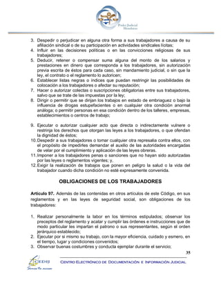 35
Centro Electrónico de Documentación e Información Judicial
3. Despedir o perjudicar en alguna otra forma a sus trabajadores a causa de su
afiliación sindical o de su participación en actividades sindicales lícitas;
4. Influir en las decisiones políticas o en las convicciones religiosas de sus
trabajadores;
5. Deducir, retener o compensar suma alguna del monto de los salarios y
prestaciones en dinero que corresponda a los trabajadores, sin autorización
previa escrita de éstos para cada caso, sin mandamiento judicial, o sin que la
ley, el contrato o el reglamento lo autoricen;
6. Establecer listas negras o índices que puedan restringir las posibilidades de
colocación a los trabajadores o afectar su reputación;
7. Hacer o autorizar colectas o suscripciones obligatorias entre sus trabajadores,
salvo que se trate de las impuestas por la ley;
8. Dirigir o permitir que se dirijan los trabajos en estado de embriaguez o bajo la
influencia de drogas estupefacientes o en cualquier otra condición anormal
análoga; o permitir personas en esa condición dentro de los talleres, empresas,
establecimientos o centros de trabajo;
9. Ejecutar o autorizar cualquier acto que directa o indirectamente vulnere o
restrinja los derechos que otorgan las leyes a los trabajadores, o que ofendan
la dignidad de éstos;
10.Despedir a sus trabajadores o tomar cualquier otra represalia contra ellos, con
el propósito de impedirles demandar el auxilio de las autoridades encargadas
de velar por el cumplimiento y aplicación de las leyes obreras.
11.Imponer a los trabajadores penas o sanciones que no hayan sido autorizadas
por las leyes o reglamentos vigentes; y,
12.Exigir la realización de trabajos que ponen en peligro la salud o la vida del
trabajador cuando dicha condición no esté expresamente convenida.
OBLIGACIONES DE LOS TRABAJADORES
Artículo 97. Además de las contenidas en otros artículos de este Código, en sus
reglamentos y en las leyes de seguridad social, son obligaciones de los
trabajadores:
1. Realizar personalmente la labor en los términos estipulados; observar los
preceptos del reglamento y acatar y cumplir las órdenes e instrucciones que de
modo particular les impartan el patrono o sus representantes, según el orden
jerárquico establecido;
2. Ejecutar por si mismo su trabajo, con la mayor eficiencia, cuidado y esmero, en
el tiempo, lugar y condiciones convenidos;
3. Observar buenas costumbres y conducta ejemplar durante el servicio;
 