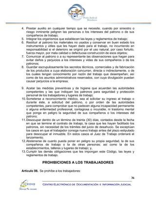 36
Centro Electrónico de Documentación e Información Judicial
4. Prestar auxilio en cualquier tiempo que se necesite, cuando por siniestro o
riesgo inminente peligren las personas o los intereses del patrono o de sus
compañeros de trabajo;
5. Integrar los organismos que establecen las leyes y reglamentos de trabajo;
6. Restituir al patrono los materiales no usados y conservar en buen estado los
instrumentos y útiles que les hayan dado para el trabajo, no incurriendo en
responsabilidad si el deterioro se originó por el uso natural, por caso fortuito,
fuerza mayor, por mala calidad o defectuosa construcción de esos objetos;
7. Comunicar al patrono o a su representante las observaciones que hagan para
evitar daños y perjuicios a los intereses y vidas de sus compañeros o de los
patronos;
8. Guardar escrupulosamente los secretos técnicos, comerciales y de fabricación
de los productos a cuya elaboración concurran, directa o indirectamente, o de
los cuales tengan conocimiento por razón del trabajo que desempeñan; así
como de los asuntos administrativos reservados, con cuya divulgación puedan
causar perjuicios a la empresa;
9. Acatar las medidas preventivas y de higiene que acuerden las autoridades
competentes y las que indiquen los patronos para seguridad y protección
personal de los trabajadores y lugares de trabajo;
10.Someterse a reconocimiento médico, sea al solicitar su ingreso al trabajo o
durante éste, a solicitud del patrono, o por orden de las autoridades
competentes, para comprobar que no padecen alguna incapacidad permanente
o alguna enfermedad profesional, contagiosa o incurable, ni trastorno mental
que ponga en peligro la seguridad de sus compañeros o los intereses del
patrono;
11.Desocupar dentro de un término de treinta (30) días, contados desde la fecha
en que se termine el contrato de trabajo, la casa que les hayan facilitado los
patronos, sin necesidad de los trámites del juicio de desahucio. Se exceptúan
los casos en que el trabajador consiga nuevo trabajo antes del plazo estipulado
para desocupar el inmueble. En estos casos el Juez de Trabajo ordenará el
lanzamiento;
12.Abstenerse de cuanto pueda poner en peligro su propia seguridad, la de sus
compañeros de trabajo o la de otras personas; así como la de los
establecimientos, talleres y lugares de trabajo; y,
13.Cumplir las demás obligaciones que les impongan este Código, las leyes y
reglamentos de trabajo.
PROHIBICIONES A LOS TRABAJADORES
Artículo 98. Se prohíbe a los trabajadores:
 