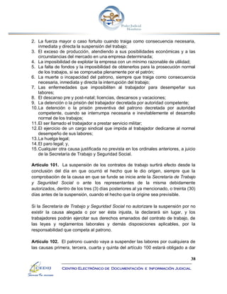 38
Centro Electrónico de Documentación e Información Judicial
2. La fuerza mayor o caso fortuito cuando traiga como consecuencia necesaria,
inmediata y directa la suspensión del trabajo;
3. El exceso de producción, atendiendo a sus posibilidades económicas y a las
circunstancias del mercado en una empresa determinada;
4. La imposibilidad de explotar la empresa con un mínimo razonable de utilidad;
5. La falta de fondos y la imposibilidad de obtenerlos para la prosecución normal
de los trabajos, si se comprueba plenamente por el patrón;
6. La muerte o incapacidad del patrono, siempre que traiga como consecuencia
necesaria, inmediata y directa la interrupción del trabajo;
7. Las enfermedades que imposibiliten al trabajador para desempeñar sus
labores;
8. El descanso pre y post-natal; licencias, descansos y vacaciones;
9. La detención o la prisión del trabajador decretada por autoridad competente;
10.La detención o la prisión preventiva del patrono decretada por autoridad
competente, cuando se interrumpa necesaria e inevitablemente el desarrollo
normal de los trabajos;
11.El ser llamado el trabajador a prestar servicio militar;
12.El ejercicio de un cargo sindical que impida al trabajador dedicarse al normal
desempeño de sus labores;
13.La huelga legal;
14.El paro legal; y,
15.Cualquier otra causa justificada no prevista en los ordinales anteriores, a juicio
de la Secretaría de Trabajo y Seguridad Social.
Artículo 101. La suspensión de los contratos de trabajo surtirá efecto desde la
conclusión del día en que ocurrió el hecho que le dio origen, siempre que la
comprobación de la causa en que se funde se inicie ante la Secretaría de Trabajo
y Seguridad Social o ante los representantes de la misma debidamente
autorizados, dentro de los tres (3) días posteriores al ya mencionado, o treinta (30)
días antes de la suspensión, cuando el hecho que la origine sea previsible.
Si la Secretaría de Trabajo y Seguridad Social no autorizare la suspensión por no
existir la causa alegada o por ser ésta injusta, la declarará sin lugar, y los
trabajadores podrán ejercitar sus derechos emanados del contrato de trabajo, de
las leyes y reglamentos laborales y demás disposiciones aplicables, por la
responsabilidad que competa al patrono.
Artículo 102. El patrono cuando vaya a suspender las labores por cualquiera de
las causas primera, tercera, cuarta y quinta del artículo 100 estará obligado a dar
 