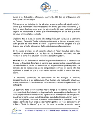 39
Centro Electrónico de Documentación e Información Judicial
avisos a los trabajadores afectados, con treinta (30) días de anticipación a la
interrupción de los trabajos.
Si interrumpe los trabajos sin dar el aviso a que se refiere el párrafo anterior,
tendrá que indemnizar a los trabajadores con treinta (30) días de salarios, y si
dado el aviso, los interrumpe antes del vencimiento del plazo estipulado, deberá
pagar a los trabajadores el salario que habrían devengado en los días que falten
para que termine el plazo indicado.
El patrono dará el aviso por escrito a los trabajadores, con copia para la Secretaría
de Trabajo y Seguridad Social, quién inmediatamente le dará un acuse de recibo
como prueba de haber hecho el aviso. El patrono quedará obligado a lo que
dispone este artículo, aún cuando la Secretaría apruebe la suspensión.
En los casos previstos en el presente artículo el Poder Ejecutivo podrá dictar
medidas de emergencia que, sin lesionar los intereses patronales, den por
resultado el alivio de la situación económica de los trabajadores.
Artículo 103. La reanudación de los trabajos debe notificarse a la Secretaría de
Trabajo y Seguridad Social por el patrono, sus representantes o causahabientes
para el solo efecto de dar por terminados sin responsabilidad para las partes, los
contratos de los trabajadores que no comparezcan dentro de los treinta (30) días
siguientes a aquel en que la mencionada entidad recibió el respectivo aviso
escrito.
La Secretaría comunicará la reanudación de los trabajos al sindicato
correspondiente, o a los trabajadores. Para facilitar esta notificación, el patrono,
sus representantes o causahabientes deberán dar todos los datos pertinentes que
se les pida.
La Secretaría hará uso de cuantos medios tenga a su alcance para hacer del
conocimiento de los trabajadores interesados la reanudación de las labores. Si
por cualquier motivo la Secretaría no logra localizar en el término de tres (3) días,
a partir de la fecha en que recibió los datos a que alude el inciso anterior, a uno (1)
o más trabajadores, mandará a publicar inmediatamente la reanudación de los
trabajos por medio de un aviso que se insertará por tres (3) veces consecutivas en
el Diario Oficial "La Gaceta", y en otro de vasta circulación, y en este caso el
 