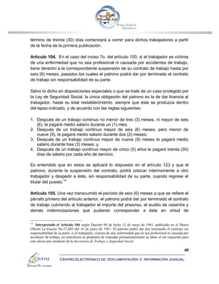 40
Centro Electrónico de Documentación e Información Judicial
término de treinta (30) días comenzará a correr para dichos trabajadores a partir
de la fecha de la primera publicación.
Artículo 104. En el caso del inciso 7o. del artículo 100, si el trabajador es víctima
de una enfermedad que no sea profesional ni causada por accidentes de trabajo,
tiene derecho a la correspondiente suspensión de su contrato de trabajo hasta por
seis (6) meses, pasados los cuales el patrono podrá dar por terminado el contrato
de trabajo sin responsabilidad de su parte.
Salvo lo dicho en disposiciones especiales o que se trate de un caso protegido por
la Ley de Seguridad Social, la única obligación del patrono es la de dar licencia al
trabajador, hasta su total restablecimiento, siempre que éste se produzca dentro
del lapso indicado, y de acuerdo con las reglas siguientes:
1. Después de un trabajo continuo no menor de tres (3) meses, ni mayor de seis
(6), le pagará medio salario durante un (1) mes;
2. Después de un trabajo continuo mayor de seis (6) meses, pero menor de
nueve (9), le pagará medio salario durante dos (2) meses;
3. Después de un trabajo continuo mayor de nueve (9) meses le pagará medio
salario durante tres (3) meses; y,
4. Después de un trabajo continuo mayor de cinco (5) años le pagará treinta (30)
días de salario por cada año de servicio.
Es entendido que en estos se aplicará lo dispuesto en el artículo 123 y que el
patrono, durante la suspensión del contrato, podrá colocar interinamente a otro
trabajador y despedir a éste, sin responsabilidad de su parte, cuando regrese el
titular del puesto.14
Artículo 105. Una vez transcurrido el período de seis (6) meses a que se refiere el
párrafo primero del artículo anterior, el patrono podrá dar por terminado el contrato
de trabajo cubriendo al trabajador el importe del preaviso, el auxilio de cesantía y
demás indemnizaciones que pudieran corresponder a éste en virtud de
14
Interpretado el Artículo 104 según Decreto 96 de fecha 12 de mayo de 1961, publicado en el Diario
Oficial La Gaceta No.17,403 del 16 de junio de 1961. El patrono podrá dar por terminado el contrato sin
responsabilidad de su parte, si el trabajador, victima de una enfermedad que no sea profesional ni causada por
accidente de trabajo, no manifiesta su propósito de reanudar permanentemente su labor al ser requerido para
este efecto por conducto de la Secretaría de Trabajo y Seguridad Social
 