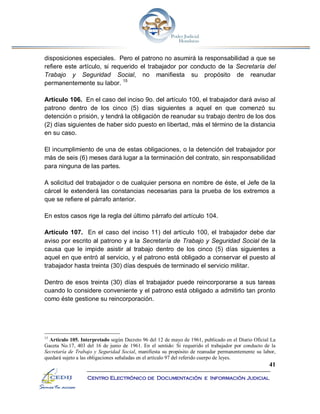 41
Centro Electrónico de Documentación e Información Judicial
disposiciones especiales. Pero el patrono no asumirá la responsabilidad a que se
refiere este artículo, si requerido el trabajador por conducto de la Secretaría del
Trabajo y Seguridad Social, no manifiesta su propósito de reanudar
permanentemente su labor. 15
Artículo 106. En el caso del inciso 9o. del artículo 100, el trabajador dará aviso al
patrono dentro de los cinco (5) días siguientes a aquel en que comenzó su
detención o prisión, y tendrá la obligación de reanudar su trabajo dentro de los dos
(2) días siguientes de haber sido puesto en libertad, más el término de la distancia
en su caso.
El incumplimiento de una de estas obligaciones, o la detención del trabajador por
más de seis (6) meses dará lugar a la terminación del contrato, sin responsabilidad
para ninguna de las partes.
A solicitud del trabajador o de cualquier persona en nombre de éste, el Jefe de la
cárcel le extenderá las constancias necesarias para la prueba de los extremos a
que se refiere el párrafo anterior.
En estos casos rige la regla del último párrafo del artículo 104.
Artículo 107. En el caso del inciso 11) del artículo 100, el trabajador debe dar
aviso por escrito al patrono y a la Secretaría de Trabajo y Seguridad Social de la
causa que le impide asistir al trabajo dentro de los cinco (5) días siguientes a
aquel en que entró al servicio, y el patrono está obligado a conservar el puesto al
trabajador hasta treinta (30) días después de terminado el servicio militar.
Dentro de esos treinta (30) días el trabajador puede reincorporarse a sus tareas
cuando lo considere conveniente y el patrono está obligado a admitirlo tan pronto
como éste gestione su reincorporación.
15
Artículo 105. Interpretado según Decreto 96 del 12 de mayo de 1961, publicado en el Diario Oficial La
Gaceta No.17, 403 del 16 de junio de 1961. En el sentido: Si requerido el trabajador por conducto de la
Secretaría de Trabajo y Seguridad Social, manifiesta su propósito de reanudar permanentemente su labor,
quedará sujeto a las obligaciones señaladas en el artículo 97 del referido cuerpo de leyes.
 