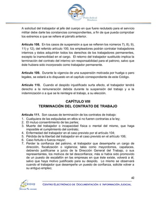42
Centro Electrónico de Documentación e Información Judicial
A solicitud del trabajador el jefe del cuerpo en que fuere reclutado para el servicio
militar debe darle las constancias correspondientes, a fin de que pueda comprobar
los extremos a que se refiere el párrafo anterior.
Artículo 108. En los casos de suspensión a que se refieren los números 7), 8), 9),
11) y 12), del referido artículo 100, los empleadores podrán contratar trabajadores
interinos y éstos adquirirán todos los derechos de los trabajadores permanentes,
excepto la inamovilidad en el cargo. El retorno del trabajador sustituido implica la
terminación del contrato del interino sin responsabilidad para el patrono, salvo que
éste hubiera sido incorporado como trabajador permanente.
Artículo 109. Durante la vigencia de una suspensión motivada por huelga o paro
legales, se estará a lo dispuesto en el capítulo correspondiente de este Código.
Artículo 110. Cuando el despido injustificado surta efecto, el trabajador tendrá
derecho a la remuneración debida durante la suspensión del trabajo y a la
indemnización o a que se le reintegre el trabajo, a su elección.
CAPÍTULO VIII
TERMINACIÓN DEL CONTRATO DE TRABAJO
Artículo 111. Son causas de terminación de los contratos de trabajo:
1. Cualquiera de las estipuladas en ellos si no fueren contrarias a la ley;
2. El mutuo consentimiento de las partes;
3. Muerte del trabajador o incapacidad física o mental del mismo, que haga
imposible el cumplimiento del contrato;
4. Enfermedad del trabajador en el caso previsto por el artículo 104;
5. Pérdida de la libertad del trabajador en el caso previsto en el artículo 106;
6. Caso fortuito o fuerza mayor;
7. Perder la confianza del patrono, el trabajador que desempeñe un cargo de
dirección, fiscalización o vigilancia; tales como mayordomos, capataces,
debiendo justificarse a juicio de la Dirección General del Trabajo, o sus
representantes, los motivos de tal desconfianza; más si había sido promovido
de un puesto de escalafón en las empresas en que éste existe, volverá a él,
salvo que haya motivo justificado para su despido. Lo mismo se observará
cuando el trabajador que desempeñe un puesto de confianza, solicite volver a
su antiguo empleo;
 
