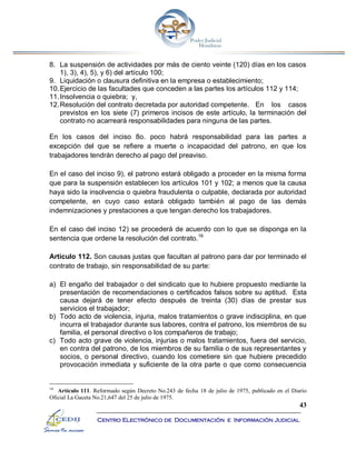 43
Centro Electrónico de Documentación e Información Judicial
8. La suspensión de actividades por más de ciento veinte (120) días en los casos
1), 3), 4), 5), y 6) del artículo 100;
9. Liquidación o clausura definitiva en la empresa o establecimiento;
10.Ejercicio de las facultades que conceden a las partes los artículos 112 y 114;
11.Insolvencia o quiebra; y,
12.Resolución del contrato decretada por autoridad competente. En los casos
previstos en los siete (7) primeros incisos de este artículo, la terminación del
contrato no acarreará responsabilidades para ninguna de las partes.
En los casos del inciso 8o. poco habrá responsabilidad para las partes a
excepción del que se refiere a muerte o incapacidad del patrono, en que los
trabajadores tendrán derecho al pago del preaviso.
En el caso del inciso 9), el patrono estará obligado a proceder en la misma forma
que para la suspensión establecen los artículos 101 y 102; a menos que la causa
haya sido la insolvencia o quiebra fraudulenta o culpable, declarada por autoridad
competente, en cuyo caso estará obligado también al pago de las demás
indemnizaciones y prestaciones a que tengan derecho los trabajadores.
En el caso del inciso 12) se procederá de acuerdo con lo que se disponga en la
sentencia que ordene la resolución del contrato.16
Artículo 112. Son causas justas que facultan al patrono para dar por terminado el
contrato de trabajo, sin responsabilidad de su parte:
a) El engaño del trabajador o del sindicato que lo hubiere propuesto mediante la
presentación de recomendaciones o certificados falsos sobre su aptitud. Esta
causa dejará de tener efecto después de treinta (30) días de prestar sus
servicios el trabajador;
b) Todo acto de violencia, injuria, malos tratamientos o grave indisciplina, en que
incurra el trabajador durante sus labores, contra el patrono, los miembros de su
familia, el personal directivo o los compañeros de trabajo;
c) Todo acto grave de violencia, injurias o malos tratamientos, fuera del servicio,
en contra del patrono, de los miembros de su familia o de sus representantes y
socios, o personal directivo, cuando los cometiere sin que hubiere precedido
provocación inmediata y suficiente de la otra parte o que como consecuencia
16
Artículo 111. Reformado según Decreto No.243 de fecha 18 de julio de 1975, publicado en el Diario
Oficial La Gaceta No.21,647 del 25 de julio de 1975.
 