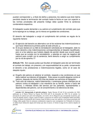 45
Centro Electrónico de Documentación e Información Judicial
puedan corresponder y, a título de daños y perjuicios, los salarios que éste habría
percibido desde la terminación del contrato hasta la fecha en que con sujeción a
las normas procésales del presente Código debe quedar firme la sentencia
condenatoria respectiva.
El trabajador puede demandar a su patrono el cumplimiento del contrato para que
se le reponga en su trabajo, por lo menos en igualdad de condiciones.
El derecho del trabajador a exigir el cumplimiento del contrato se regula de la
siguiente manera:
a) El ejercicio del derecho es alternativo con el de reclamar las indemnizaciones a
que hace referencia la primera parte de este artículo; y,
b) Si el juez declara en su fallo la reinstalación solicitada por el trabajador, éste no
tiene derecho a las indemnizaciones correspondientes al despido injustificado;
pero si a los salarios que hubiere dejado de percibir desde que ocurrió aquél,
hasta que se cumpla con la reinstalación, y además en caso de negativa del
patrono para cumplir con la sentencia, tiene derecho a exigir su cumplimiento
por la vía de apremio.17
Artículo 114. Son causas justas que facultan al trabajador para dar por terminado
el contrato de trabajo, sin preaviso y sin responsabilidad de su parte, conservando
el derecho a las prestaciones e indemnizaciones legales, como en el caso de
despido injusto:
a) Engaño del patrono al celebrar el contrato, respecto a las condiciones en que
deba realizar sus labores el trabajador. Esta causa no podrá alegarse contra el
patrono, después de treinta (30) días de prestar sus servicios el trabajador;
b) Todo acto de violencia, malos tratamientos, o amenazas graves inferidas por el
patrono contra el trabajador o los miembros de su familia, dentro o fuera del
servicio, o inferidas dentro del servicio por los parientes, representantes o
dependientes del patrono, con el consentimiento o la tolerancia de éste;
17
Artículo 113. Interpretado el párrafo primero. Según Decreto 89 del 24 de noviembre de 1969,
publicado en el Diario Oficial La Gaceta No.19,956 del 23 de diciembre de 1969. En el sentido: La
percepción de salarios por parte del trabajador, con motivo de la obligación que corresponde al patrono, por
causa de despido injusto, a pagar a título de daños y perjuicios los salarios que el trabajador habría percibido,
se contará desde la terminación del Contrato, hasta la fecha en que con sujeción a las normas procesales del
Código, debe quedar firme la sentencia condenatoria respectiva, por consiguiente los Tribunales de Justicia,
no deben hacer deducción alguna del tiempo que dure el juicio, ni limitar el pago de los salarios dejados de
percibir.
 