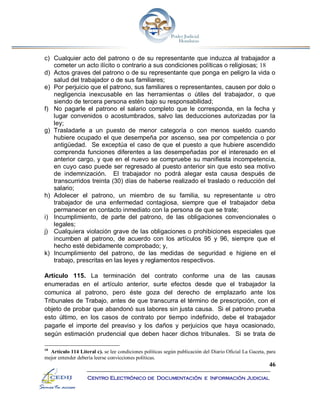 46
Centro Electrónico de Documentación e Información Judicial
c) Cualquier acto del patrono o de su representante que induzca al trabajador a
cometer un acto ilícito o contrario a sus condiciones políticas o religiosas; 18
d) Actos graves del patrono o de su representante que ponga en peligro la vida o
salud del trabajador o de sus familiares;
e) Por perjuicio que el patrono, sus familiares o representantes, causen por dolo o
negligencia inexcusable en las herramientas o útiles del trabajador, o que
siendo de tercera persona estén bajo su responsabilidad;
f) No pagarle el patrono el salario completo que le corresponda, en la fecha y
lugar convenidos o acostumbrados, salvo las deducciones autorizadas por la
ley;
g) Trasladarle a un puesto de menor categoría o con menos sueldo cuando
hubiere ocupado el que desempeña por ascenso, sea por competencia o por
antigüedad. Se exceptúa el caso de que el puesto a que hubiere ascendido
comprenda funciones diferentes a las desempeñadas por el interesado en el
anterior cargo, y que en el nuevo se compruebe su manifiesta incompetencia,
en cuyo caso puede ser regresado al puesto anterior sin que esto sea motivo
de indemnización. El trabajador no podrá alegar esta causa después de
transcurridos treinta (30) días de haberse realizado el traslado o reducción del
salario;
h) Adolecer el patrono, un miembro de su familia, su representante u otro
trabajador de una enfermedad contagiosa, siempre que el trabajador deba
permanecer en contacto inmediato con la persona de que se trate;
i) Incumplimiento, de parte del patrono, de las obligaciones convencionales o
legales;
j) Cualquiera violación grave de las obligaciones o prohibiciones especiales que
incumben al patrono, de acuerdo con los artículos 95 y 96, siempre que el
hecho esté debidamente comprobado; y,
k) Incumplimiento del patrono, de las medidas de seguridad e higiene en el
trabajo, prescritas en las leyes y reglamentos respectivos.
Artículo 115. La terminación del contrato conforme una de las causas
enumeradas en el artículo anterior, surte efectos desde que el trabajador la
comunica al patrono, pero éste goza del derecho de emplazarlo ante los
Tribunales de Trabajo, antes de que transcurra el término de prescripción, con el
objeto de probar que abandonó sus labores sin justa causa. Si el patrono prueba
esto último, en los casos de contrato por tiempo indefinido, debe el trabajador
pagarle el importe del preaviso y los daños y perjuicios que haya ocasionado,
según estimación prudencial que deben hacer dichos tribunales. Si se trata de
18
Artículo 114 Literal c). se lee condiciones políticas según publicación del Diario Oficial La Gaceta, para
mejor entender debería leerse convicciones políticas.
 