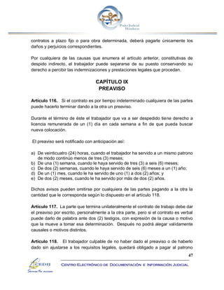 47
Centro Electrónico de Documentación e Información Judicial
contratos a plazo fijo o para obra determinada, deberá pagarle únicamente los
daños y perjuicios correspondientes.
Por cualquiera de las causas que enumera el artículo anterior, constitutivas de
despido indirecto, el trabajador puede separarse de su puesto conservando su
derecho a percibir las indemnizaciones y prestaciones legales que procedan.
CAPÍTULO IX
PREAVISO
Artículo 116. Si el contrato es por tiempo indeterminado cualquiera de las partes
puede hacerlo terminar dando a la otra un preaviso.
Durante el término de éste el trabajador que va a ser despedido tiene derecho a
licencia remunerada de un (1) día en cada semana a fin de que pueda buscar
nueva colocación.
El preaviso será notificado con anticipación así:
a) De veinticuatro (24) horas, cuando el trabajador ha servido a un mismo patrono
de modo continúo menos de tres (3) meses;
b) De una (1) semana, cuando le haya servido de tres (3) a seis (6) meses;
c) De dos (2) semanas, cuando le haya servido de seis (6) meses a un (1) año;
d) De un (1) mes, cuando le ha servido de uno (1) a dos (2) años; y
e) De dos (2) meses, cuando le ha servido por más de dos (2) años.
Dichos avisos pueden omitirse por cualquiera de las partes pagando a la otra la
cantidad que le corresponda según lo dispuesto en el artículo 118.
Artículo 117. La parte que termina unilateralmente el contrato de trabajo debe dar
el preaviso por escrito, personalmente a la otra parte, pero si el contrato es verbal
puede darlo de palabra ante dos (2) testigos, con expresión de la causa o motivo
que la mueve a tomar esa determinación. Después no podrá alegar validamente
causales o motivos distintos.
Artículo 118. El trabajador culpable de no haber dado el preaviso o de haberlo
dado sin ajustarse a los requisitos legales, quedará obligado a pagar al patrono
 