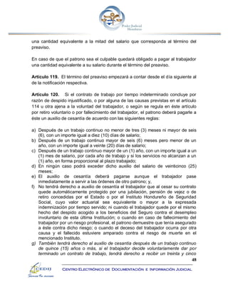 48
Centro Electrónico de Documentación e Información Judicial
una cantidad equivalente a la mitad del salario que corresponda al término del
preaviso.
En caso de que el patrono sea el culpable quedará obligado a pagar al trabajador
una cantidad equivalente a su salario durante el término del preaviso.
Artículo 119. El término del preaviso empezará a contar desde el día siguiente al
de la notificación respectiva.
Artículo 120. Si el contrato de trabajo por tiempo indeterminado concluye por
razón de despido injustificado, o por alguna de las causas previstas en el artículo
114 u otra ajena a la voluntad del trabajador, o según se regula en éste artículo
por retiro voluntario o por fallecimiento del trabajador, el patrono deberá pagarle a
éste un auxilio de cesantía de acuerdo con las siguientes reglas:
a) Después de un trabajo continuo no menor de tres (3) meses ni mayor de seis
(6), con un importe igual a diez (10) días de salario;
b) Después de un trabajo continuo mayor de seis (6) meses pero menor de un
año, con un importe igual a veinte (20) días de salario;
c) Después de un trabajo continuo mayor de un (1) año, con un importe igual a un
(1) mes de salario, por cada año de trabajo y si los servicios no alcanzan a un
(1) año, en forma proporcional al plazo trabajado;
d) En ningún caso podrá exceder dicho auxilio del salario de veinticinco (25)
meses;
e) El auxilio de cesantía deberá pagarse aunque el trabajador pase
inmediatamente a servir a las órdenes de otro patrono; y,
f) No tendrá derecho a auxilio de cesantía el trabajador que al cesar su contrato
quede automáticamente protegido por una jubilación, pensión de vejez o de
retiro concedidas por el Estado o por el Instituto Hondureño de Seguridad
Social, cuyo valor actuarial sea equivalente o mayor a la expresada
indemnización por tiempo servido; ni cuando el trabajador quede por el mismo
hecho del despido acogido a los beneficios del Seguro contra el desempleo
involuntario de esta última Institución; o cuando en caso de fallecimiento del
trabajador por un riesgo profesional, el patrono demuestre que tenía asegurado
a éste contra dicho riesgo; o cuando el deceso del trabajador ocurra por otra
causa y el fallecido estuviere amparado contra el riesgo de muerte en el
mencionado Instituto.
g) También tendrá derecho al auxilio de cesantía después de un trabajo continuo
de quince (15) años o más, si el trabajador decide voluntariamente dar por
terminado un contrato de trabajo, tendrá derecho a recibir un treinta y cinco
 