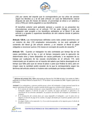 49
Centro Electrónico de Documentación e Información Judicial
(35) por ciento del importe que le correspondería por los años de servicio
según los literales c) y d) de este artículo; en caso de fallecimiento natural
después de seis (6) meses de laborar, el porcentaje se eleva a un setenta y
cinco (75%) por ciento pagadero a sus beneficiarios.
El beneficio anterior será aplicable siempre y cuando no se presenten las
circunstancias previstas en el artículo 112 de este Código o cuando el
trabajador este acogido a los beneficios señalados en el literal f) de este
artículo o a iguales o superiores beneficios de otro sistema donde el patrono
sea aportante.
Artículo 120-A. Las microempresas definidas como toda unidad económica con
un máximo de diez (10) empleados remunerados, no les será aplicable el
contenido del literal g) del artículo anterior, y en relación al literal d) están
obligadas a reconocer quince (15) meses en concepto de auxilio de cesantía.19
Artículo 121. Cuando un trabajador ha sido contratado por tiempo fijo en los
casos permitidos por la ley, o por el tiempo necesario para la ejecución de
determinada obra y fuere despedido sin causa justificada, o se separare de su
trabajo por cualquiera de las causas enumeradas en el artículo 114, será
indemnizado por el patrono con el importe del salario que habría devengado en el
tiempo que falte para que se venza el plazo o para que finalice la obra; pero en
ningún caso la cantidad podrá exceder de la que le correspondería según los
términos del artículo anterior si hubiere sido contratado por tiempo indefinido.
19
Reforma del artículo 120 y 120-A adicionado por Decreto No.150-2008 de fecha 3 de octubre de 2008 y
publicado en el Diario Oficial La Gaceta No.31, 753 de fecha 5 de noviembre de 2008. Vigente a partir de su
publicación.
Artículo 2. Los trabajadores y patronos podrán pactar a favor del trabajador, el pago patronal anual de un
importe equivalente del auxilio de cesantía, teniendo dichos pagos las consideraciones siguientes:
1- Si el contrato de trabajo termina por causas imputables al patrono y como consecuencia de ello el
trabajador adquiere el derecho de pago de cesantía, los pagos efectuados se aplicarán a la
cancelación de los derechos adeudados, sin perjuicio del derecho del trabajador de demandar su
reintegro.
2- Si la terminación del contrato fuese por causa imputable al trabajador, y por lo tanto éste no
adquiere el derecho de pago de la cesantía, los pagos efectuados por el patrono quedan a favor del
trabajador, y;
3- Los pagos citados en los numerales 1) y 2) no serán incorporados en los importes para el cálculo de
beneficios laborales.
 