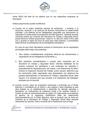 5
Centro Electrónico de Documentación e Información Judicial
ciento (85%) del total de los salarios que en sus respectivas empresas se
devenguen.
Ambas proporciones pueden modificarse:
a) Cuando así lo exijan evidentes razones de protección y fomento a la
economía, nacional, o de carencia de técnicos hondureños en determinada
actividad, o de defensa de los trabajadores nacionales que demuestren su
capacidad. En todas estas circunstancias el Poder Ejecutivo, mediante acuerdo
razonado emitido por conducto del Secretaría de Trabajo y Seguridad Social,
puede disminuir ambas proporciones hasta en un diez por ciento (10%) cada
una y durante un lapso de cinco (5) años para cada empresa, o aumentarlas
hasta eliminar la participación de los trabajadores extranjeros.
En caso de que dicho Secretearía autorice la disminución de los expresados
porcentajes debe exigir a las empresas:
1. Que realicen inmediatamente programas efectivos de entrenamiento y
capacitación de los trabajadores hondureños; y,
2. Que presenten semestralmente o cuando sean requeridos por la
Secretaría de Trabajo y Seguridad Social, informes detallados de los
puestos ocupados por extranjeros y que contengan los requisitos y
especializaciones requeridas para los cargos, y las atribuciones de éstos.
Cuando la Inspección General del Trabajo, previo estudio, determine que
los hondureños están capacitados para desempeñar con eficiencia los
puestos especializados, la Secretaría de Trabajo y Seguridad Social, debe
requerir a la empresa para que proceda a la substitución del trabajador
extranjero por el nacional.
b) Cuando ocurran casos de inmigración autorizada y controlada por el Poder
Ejecutivo o contratada por él mismo y que ingrese o haya ingresado al país
para trabajar en el establecimiento o desarrollo de colonias agrícolas o
ganaderas, en instituciones de asistencia social o de carácter cultural; o
cuando se trate de centroamericanos de origen. En todas estas circunstancias
el alcance de la respectiva modificación debe ser determinado
discrecionalmente por el Poder Ejecutivo, pero el acuerdo que se dicte por
conducto de la Secretaría de Trabajo y Seguridad Social debe expresar
claramente las razones, límite y duración de la modificación que se haga.
 