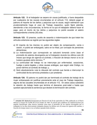 50
Centro Electrónico de Documentación e Información Judicial
Artículo 122. Si el trabajador se separa sin causa justificada, o fuere despedido
por cualquiera de las causas enumeradas en el artículo 112, deberá pagar al
patrono el importe de los daños y perjuicios que le cause, según estimación que
prudencialmente haga el Juez de Trabajo respectivo, quién fijará además,
atendiendo a las circunstancias, la forma en la que el trabajador deberá hacer el
pago, pero el monto de los daños y perjuicios no podrá exceder al salario
correspondiente a treinta (30) días.
Artículo 123. El preaviso, auxilio de cesantía o indemnización de que tratan los
artículos anteriores se regirán por las siguientes reglas:
a) El importe de los mismos no podrá ser objeto de compensación, venta o
cesión, ni podrá ser embargado, salvo en la mitad, por concepto de pensiones
alimenticias;
b) La Indemnización que corresponda se calculará tomando como base el
promedio de salarios devengados por el trabajador durante los últimos seis (6)
meses que tenga de vigencia el contrato, o fracción de tiempo menor si no se
hubiere ajustado dicho término; 20
c) La continuidad del trabajo no se interrumpe por enfermedad, vacaciones,
huelga o paros legales, y otras causas análogas, que según este Código, no
ponen término al contrato de trabajo; y,
d) Será absolutamente nula la cláusula del contrato que tienda a interrumpir la
continuidad de los servicios prestados o por prestarse.
Artículo 124. El patrono no podrá dar por terminado el contrato de trabajo de la
mujer embarazada sin justificar previamente ante el Juez de Trabajo respectivo,
alguna de las causales enumeradas en el artículo 112. En estos casos subsistirá
la relación de trabajo hasta que termine el descanso post-natal o hasta que
quedare ejecutoriada la sentencia que declare la terminación del contrato.
20
Artículo 123. Inciso b) Interpretado por Decreto 65 del 28 de septiembre de 1966, publicado en el Diario
Oficial La Gaceta No.18,998 del 26 de octubre de 1966. El cálculo para establecer las indemnizaciones por
despido injustificado, debe hacerse tomando como base el promedio de los salarios devengados por el
trabajador en los días efectivamente trabajados durante los últimos seis (6) meses de vigencia del contrato, o
fracción de tiempo menor si no se hubiere ajustado dicho término.
 