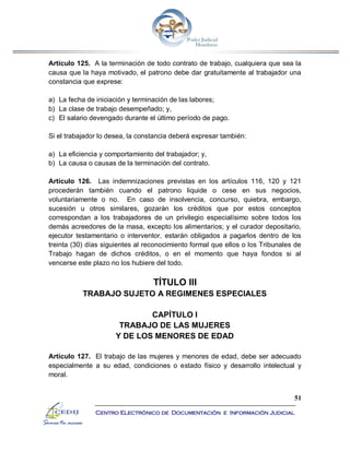 51
Centro Electrónico de Documentación e Información Judicial
Artículo 125. A la terminación de todo contrato de trabajo, cualquiera que sea la
causa que la haya motivado, el patrono debe dar gratuitamente al trabajador una
constancia que exprese:
a) La fecha de iniciación y terminación de las labores;
b) La clase de trabajo desempeñado; y,
c) El salario devengado durante el último período de pago.
Si el trabajador lo desea, la constancia deberá expresar también:
a) La eficiencia y comportamiento del trabajador; y,
b) La causa o causas de la terminación del contrato.
Artículo 126. Las indemnizaciones previstas en los artículos 116, 120 y 121
procederán también cuando el patrono liquide o cese en sus negocios,
voluntariamente o no. En caso de insolvencia, concurso, quiebra, embargo,
sucesión u otros similares, gozarán los créditos que por estos conceptos
correspondan a los trabajadores de un privilegio especialísimo sobre todos los
demás acreedores de la masa, excepto los alimentarios; y el curador depositario,
ejecutor testamentario o interventor, estarán obligados a pagarlos dentro de los
treinta (30) días siguientes al reconocimiento formal que ellos o los Tribunales de
Trabajo hagan de dichos créditos, o en el momento que haya fondos si al
vencerse este plazo no los hubiere del todo.
TÍTULO III
TRABAJO SUJETO A REGIMENES ESPECIALES
CAPÍTULO I
TRABAJO DE LAS MUJERES
Y DE LOS MENORES DE EDAD
Artículo 127. El trabajo de las mujeres y menores de edad, debe ser adecuado
especialmente a su edad, condiciones o estado físico y desarrollo intelectual y
moral.
 