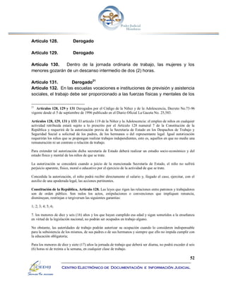 52
Centro Electrónico de Documentación e Información Judicial
Artículo 128. Derogado
Artículo 129. Derogado
Artículo 130. Dentro de la jornada ordinaria de trabajo, las mujeres y los
menores gozarán de un descanso intermedio de dos (2) horas.
Artículo 131. Derogado21
Artículo 132. En las escuelas vocaciones e instituciones de previsión y asistencia
sociales, el trabajo debe ser proporcionado a las fuerzas físicas y mentales de los
21
Artículos 128, 129 y 131 Derogados por el Código de la Niñez y de la Adolescencia, Decreto No.73-96
vigente desde el 5 de septiembre de 1996 publicado en el Diario Oficial La Gaceta No. 25,583.
Artículos 128, 129, 131 y 133. El artículo 119 de la Niñez y la Adolescencia: el empleo de niños en cualquier
actividad retribuida estará sujeto a lo prescrito por el Artículo 128 numeral 7 de la Constitución de la
República y requerirá de la autorización previa de la Secretaría de Estado en los Despachos de Trabajo y
Seguridad Social a solicitud de los padres, de los hermanos o del representante legal. Igual autorización
requerirán los niños que se propongan realizar trabajos independientes, esto es, aquellos en que no medie una
remuneración ni un contrato o relación de trabajo.
Para extender tal autorización dicha secretaría de Estado deberá realizar un estudio socio-económico y del
estado físico y mental de los niños de que se trate.
La autorización se concederá cuando a juicio de la mencionada Secretaría de Estado, el niño no sufrirá
perjuicio aparente, físico, moral o educativo por el ejercicio de la actividad de que se trate.
Concedida la autorización, el niño podrá recibir directamente el salario y, llegado el caso, ejercitar, con el
auxilio de una apoderada legal, las acciones pertinentes.
Constitución de la República, Artículo 128. Las leyes que rigen las relaciones entre patronos y trabajadores
son de orden público. Son nulos los actos, estipulaciones o convenciones que impliquen renuncia,
disminuyan, restrinjan o tergiversen las siguientes garantías:
1; 2; 3; 4; 5; 6;
7. los menores de diez y seis (16) años y los que hayan cumplido esa edad y sigan sometidos a la enseñanza
en virtud de la legislación nacional, no podrán ser ocupados en trabajo alguno.
No obstante, las autoridades de trabajo podrán autorizar su ocupación cuando lo consideren indispensable
para la subsistencia de los mismos, de sus padres o de sus hermanos y siempre que ello no impida cumplir con
la educación obligatoria;
Para los menores de diez y siete (17) años la jornada de trabajo que deberá ser diurna, no podrá exceder d seis
(6) horas ni de treinta a la semana, en cualquier clase de trabajo.
 