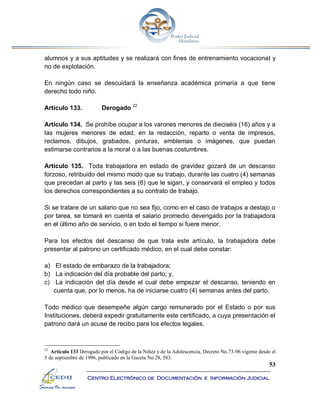 53
Centro Electrónico de Documentación e Información Judicial
alumnos y a sus aptitudes y se realizará con fines de entrenamiento vocacional y
no de explotación.
En ningún caso se descuidará la enseñanza académica primaria a que tiene
derecho todo niño.
Artículo 133. Derogado 22
Artículo 134. Se prohíbe ocupar a los varones menores de dieciséis (16) años y a
las mujeres menores de edad, en la redacción, reparto o venta de impresos,
reclamos, dibujos, grabados, pinturas, emblemas o imágenes, que puedan
estimarse contrarios a la moral o a las buenas costumbres.
Artículo 135. Toda trabajadora en estado de gravidez gozará de un descanso
forzoso, retribuido del mismo modo que su trabajo, durante las cuatro (4) semanas
que precedan al parto y las seis (6) que le sigan, y conservará el empleo y todos
los derechos correspondientes a su contrato de trabajo.
Si se tratare de un salario que no sea fijo, como en el caso de trabajos a destajo o
por tarea, se tomará en cuenta el salario promedio devengado por la trabajadora
en el último año de servicio, o en todo el tiempo si fuere menor.
Para los efectos del descanso de que trata este artículo, la trabajadora debe
presentar al patrono un certificado médico, en el cual debe constar:
a) El estado de embarazo de la trabajadora;
b) La indicación del día probable del parto; y,
c) La indicación del día desde el cual debe empezar el descanso, teniendo en
cuenta que, por lo menos, ha de iniciarse cuatro (4) semanas antes del parto.
Todo médico que desempeñe algún cargo remunerado por el Estado o por sus
Instituciones, deberá expedir gratuitamente este certificado, a cuya presentación el
patrono dará un acuse de recibo para los efectos legales.
22
Artículo 133 Derogado por el Código de la Niñez y de la Adolescencia, Decreto No.73-96 vigente desde el
5 de septiembre de 1996, publicado en la Gaceta No.28, 583.
 