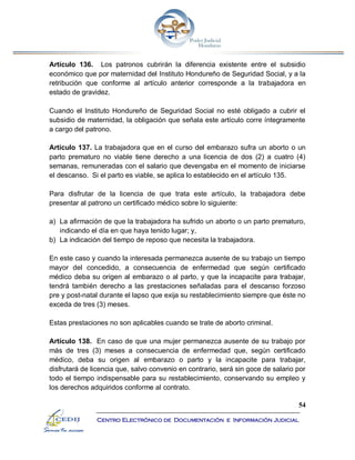 54
Centro Electrónico de Documentación e Información Judicial
Artículo 136. Los patronos cubrirán la diferencia existente entre el subsidio
económico que por maternidad del Instituto Hondureño de Seguridad Social, y a la
retribución que conforme al artículo anterior corresponde a la trabajadora en
estado de gravidez.
Cuando el Instituto Hondureño de Seguridad Social no esté obligado a cubrir el
subsidio de maternidad, la obligación que señala este artículo corre íntegramente
a cargo del patrono.
Artículo 137. La trabajadora que en el curso del embarazo sufra un aborto o un
parto prematuro no viable tiene derecho a una licencia de dos (2) a cuatro (4)
semanas, remuneradas con el salario que devengaba en el momento de iniciarse
el descanso. Si el parto es viable, se aplica lo establecido en el artículo 135.
Para disfrutar de la licencia de que trata este artículo, la trabajadora debe
presentar al patrono un certificado médico sobre lo siguiente:
a) La afirmación de que la trabajadora ha sufrido un aborto o un parto prematuro,
indicando el día en que haya tenido lugar; y,
b) La indicación del tiempo de reposo que necesita la trabajadora.
En este caso y cuando la interesada permanezca ausente de su trabajo un tiempo
mayor del concedido, a consecuencia de enfermedad que según certificado
médico deba su origen al embarazo o al parto, y que la incapacite para trabajar,
tendrá también derecho a las prestaciones señaladas para el descanso forzoso
pre y post-natal durante el lapso que exija su restablecimiento siempre que éste no
exceda de tres (3) meses.
Estas prestaciones no son aplicables cuando se trate de aborto criminal.
Artículo 138. En caso de que una mujer permanezca ausente de su trabajo por
más de tres (3) meses a consecuencia de enfermedad que, según certificado
médico, deba su origen al embarazo o parto y la incapacite para trabajar,
disfrutará de licencia que, salvo convenio en contrario, será sin goce de salario por
todo el tiempo indispensable para su restablecimiento, conservando su empleo y
los derechos adquiridos conforme al contrato.
 