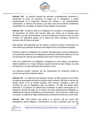55
Centro Electrónico de Documentación e Información Judicial
Artículo 139. El subsidio durante los períodos inmediatamente anteriores y
posteriores al parto se subordina al reposo de la trabajadora, y podrá
suspendérsele si la Inspección General del Trabajo o sus representantes
comprueban, a instancia del patrono, que ésta, fuera de las labores domésticas
compatibles con su estado, se dedica a otros trabajos remunerados.
Artículo 140. El patrono está en la obligación de conceder a la trabajadora dos
(2) descansos, de treinta (30) minutos cada uno, dentro de la jornada para
alimentar a su hijo, aprovechables, uno en el trabajo de la mañana y otro en el de
la tarde, sin descuento alguno en el salario por dicho concepto, durante los
primeros seis (6) meses de edad.
Este derecho será ejercitado por las madres, cuando lo juzguen conveniente, sin
más trámite que participar al director del trabajo la hora que hubieren escogido.
El patrono está en la obligación de conceder más descansos, que los establecidos
en los párrafos anteriores si la trabajadora presentare certificado médico en el cual
se expongan las razones que justifiquen ese mayor número de descansos.
Para dar cumplimiento a la obligación consagrada en este artículo, los patronos
deben establecer en un lugar contiguo a aquel en donde la mujer trabaja, una sala
de lactancia o un lugar apropiado para guardar al niño.
Los patronos pueden contratar con las Instituciones de Protección Infantil el
servicio de que trata el párrafo anterior.
Artículo 141. La retribución del descanso forzoso se fijará sacando el promedio
de salarios devengados durante los últimos ciento ochenta (180) días o fracción de
tiempo menor si no se hubiere ajustado dicho término, contados a partir del
momento en que la trabajadora dejó sus labores. El valor del tiempo diario
destinado a la lactancia se determinará dividiendo el salario devengado en el
respectivo período de pago por el número de horas efectivamente trabajadas, y
estableciendo luego la equivalencia correspondiente. Si se trata de un salario que
no sea fijo, se aplicará la regla señalada para el descanso forzoso pre y post-natal.
Artículo 142. Todo patrono que tenga a su servicio más de veinte (20)
trabajadores queda obligado a acondicionar un local a propósito para que las
 