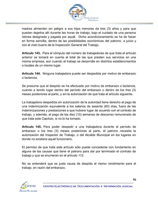 56
Centro Electrónico de Documentación e Información Judicial
madres alimenten sin peligro a sus hijos menores de tres (3) años y para que
puedan dejarlos allí durante las horas de trabajo, bajo el cuidado de una persona
idónea designada y pagada por aquél. Dicho acondicionamiento se ha de hacer
en forma sencilla, dentro de las posibilidades económicas del patrono, a juicio y
con el visto bueno de la Inspección General del Trabajo.
Artículo 143. Para el cómputo del número de trabajadoras de que trata el artículo
anterior se tomará en cuenta el total de las que presten sus servicios en una
misma empresa, aún cuando el trabajo se desarrolle en distintos establecimientos
o locales de un mismo lugar.
Artículo 144. Ninguna trabajadora puede ser despedida por motivo de embarazo
o lactancia.
Se presume que el despido se ha efectuado por motivo de embarazo o lactancia,
cuando a tenido lugar dentro del período del embarazo o dentro de los tres (3)
meses posteriores al parto, y sin la autorización de que trata el artículo siguiente.
La trabajadora despedida sin autorización de la autoridad tiene derecho al pago de
una indemnización equivalente a los salarios de sesenta (60) días, fuera de las
indemnizaciones y prestaciones a que hubiere lugar de acuerdo con el contrato de
trabajo, y además, al pago de las diez (10) semanas de descanso remunerado de
que trata este Capítulo, si no lo ha tomado.
Artículo 145. Para poder despedir a una trabajadora durante el período de
embarazo o los tres (3) meses posteriores al parto, el patrono necesita la
autorización del Inspector de Trabajo, o del Alcalde Municipal en los lugares en
donde no existiere aquel funcionario.
El permiso de que trata este artículo sólo puede concederse con fundamento en
alguna de las causas que tiene el patrono para dar por terminado el contrato de
trabajo y que se enumeran en el artículo 112.
No se entenderá que es justa causa de despido el menor rendimiento para el
trabajo, en razón del embarazo.
 