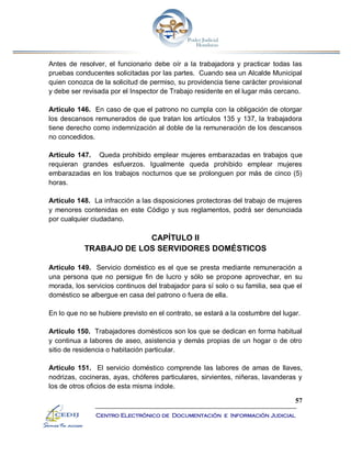57
Centro Electrónico de Documentación e Información Judicial
Antes de resolver, el funcionario debe oír a la trabajadora y practicar todas las
pruebas conducentes solicitadas por las partes. Cuando sea un Alcalde Municipal
quien conozca de la solicitud de permiso, su providencia tiene carácter provisional
y debe ser revisada por el Inspector de Trabajo residente en el lugar más cercano.
Artículo 146. En caso de que el patrono no cumpla con la obligación de otorgar
los descansos remunerados de que tratan los artículos 135 y 137, la trabajadora
tiene derecho como indemnización al doble de la remuneración de los descansos
no concedidos.
Artículo 147. Queda prohibido emplear mujeres embarazadas en trabajos que
requieran grandes esfuerzos. Igualmente queda prohibido emplear mujeres
embarazadas en los trabajos nocturnos que se prolonguen por más de cinco (5)
horas.
Artículo 148. La infracción a las disposiciones protectoras del trabajo de mujeres
y menores contenidas en este Código y sus reglamentos, podrá ser denunciada
por cualquier ciudadano.
CAPÍTULO II
TRABAJO DE LOS SERVIDORES DOMÉSTICOS
Artículo 149. Servicio doméstico es el que se presta mediante remuneración a
una persona que no persigue fin de lucro y sólo se propone aprovechar, en su
morada, los servicios continuos del trabajador para sí solo o su familia, sea que el
doméstico se albergue en casa del patrono o fuera de ella.
En lo que no se hubiere previsto en el contrato, se estará a la costumbre del lugar.
Artículo 150. Trabajadores domésticos son los que se dedican en forma habitual
y continua a labores de aseo, asistencia y demás propias de un hogar o de otro
sitio de residencia o habitación particular.
Artículo 151. El servicio doméstico comprende las labores de amas de llaves,
nodrizas, cocineras, ayas, chóferes particulares, sirvientes, niñeras, lavanderas y
los de otros oficios de esta misma índole.
 
