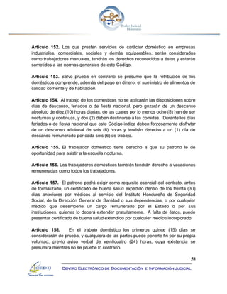 58
Centro Electrónico de Documentación e Información Judicial
Artículo 152. Los que presten servicios de carácter doméstico en empresas
industriales, comerciales, sociales y demás equiparables, serán considerados
como trabajadores manuales, tendrán los derechos reconocidos a éstos y estarán
sometidos a las normas generales de este Código.
Artículo 153. Salvo prueba en contrario se presume que la retribución de los
domésticos comprende, además del pago en dinero, el suministro de alimentos de
calidad corriente y de habitación.
Artículo 154. Al trabajo de los domésticos no se aplicarán las disposiciones sobre
días de descanso, feriados o de fiesta nacional, pero gozarán de un descanso
absoluto de diez (10) horas diarias, de las cuales por lo menos ocho (8) han de ser
nocturnas y continuas, y dos (2) deben destinarse a las comidas. Durante los días
feriados o de fiesta nacional que este Código indica deben forzosamente disfrutar
de un descanso adicional de seis (6) horas y tendrán derecho a un (1) día de
descanso remunerado por cada seis (6) de trabajo.
Artículo 155. El trabajador doméstico tiene derecho a que su patrono le dé
oportunidad para asistir a la escuela nocturna.
Artículo 156. Los trabajadores domésticos también tendrán derecho a vacaciones
remuneradas como todos los trabajadores.
Artículo 157. El patrono podrá exigir como requisito esencial del contrato, antes
de formalizarlo, un certificado de buena salud expedido dentro de los treinta (30)
días anteriores por médicos al servicio del Instituto Hondureño de Seguridad
Social, de la Dirección General de Sanidad o sus dependencias, o por cualquier
médico que desempeñe un cargo remunerado por el Estado o por sus
instituciones, quienes lo deberá extender gratuitamente. A falta de éstos, puede
presentar certificado de buena salud extendido por cualquier médico incorporado.
Artículo 158. En el trabajo doméstico los primeros quince (15) días se
considerarán de prueba, y cualquiera de las partes puede ponerle fin por su propia
voluntad, previo aviso verbal de veinticuatro (24) horas, cuya existencia se
presumirá mientras no se pruebe lo contrario.
 