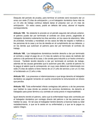 59
Centro Electrónico de Documentación e Información Judicial
Después del período de prueba, para terminar el contrato será necesario dar un
aviso con siete (7) días de anticipación, y si el trabajador doméstico tiene más de
un (1) año de trabajo continuo deberá darse el preaviso con un (1) mes de
anticipación. En estos casos, podrá en defecto del aviso, abonar el importe
correspondiente.
Artículo 159. No obstante lo previsto en el párrafo segundo del artículo anterior,
el patrono puede dar por terminado el contrato sin aviso previo, pagándole al
trabajador doméstico solamente los días servidos, en los casos de abandono, falta
de probidad, honradez y moralidad; en los casos de falta de respeto o maltrato a
las personas de la casa y en los de desidia en el cumplimiento de sus deberes, y
en los demás que autorizan al patrono para dar por terminado el contrato de
trabajo.
Artículo 160. Los trabajadores domésticos tendrán derecho a dar por terminado
el contrato y exigir el pago de un (1) mes de salario en los casos de maltrato del
patrono o de personas de la casa, o de conato para inducirlo a un hecho criminal o
inmoral. También tendrá derecho a dar por terminado el contrato de trabajo,
además de las causas generales que lo autoricen para ello, cuando el patrono no
le pague el salario que le corresponde, en cuyo caso deberá ser indemnizado con
siete (7) días de salario si tiene menos de un (1) año de servicio y con un (1) mes
si ha laborado un (1) año o más.
Artículo 161. Los preavisos e indemnizaciones a que tenga derecho el trabajador
doméstico se pagarán tomando en cuenta únicamente la remuneración en dinero
que perciba.
Artículo 162. Toda enfermedad infecto contagiosa del patrono o de las personas
que habitan la casa donde se prestan los servicios domésticos, da derecho al
trabajador para poner término a su contrato sin aviso previo ni responsabilidad.
Igual derecho tendrá el patrono, salvo que la enfermedad haya sido contraída por
el trabajador doméstico por contagio directo del patrono o de las personas que
habitan la casa. En tal caso el trabajador tendrá derecho a licencia hasta su total
restablecimiento, a que se le asista en su enfermedad y a que se le pague su
salario íntegro.
 