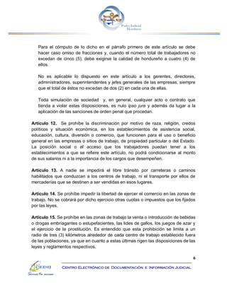 6
Centro Electrónico de Documentación e Información Judicial
Para el cómputo de lo dicho en el párrafo primero de este artículo se debe
hacer caso omiso de fracciones y, cuando el número total de trabajadores no
excedan de cinco (5), debe exigirse la calidad de hondureño a cuatro (4) de
ellos.
No es aplicable lo dispuesto en este artículo a los gerentes, directores,
administradores, superintendentes y jefes generales de las empresas, siempre
que el total de éstos no excedan de dos (2) en cada una de ellas.
Toda simulación de sociedad y, en general, cualquier acto o contrato que
tienda a violar estas disposiciones, es nulo ipso jure y además da lugar a la
aplicación de las sanciones de orden penal que procedan.
Artículo 12. Se prohíbe la discriminación por motivo de raza, religión, credos
políticos y situación económica, en los establecimientos de asistencia social,
educación, cultura, diversión o comercio, que funcionen para el uso o beneficio
general en las empresas o sitios de trabajo, de propiedad particular o del Estado.
La posición social o el acceso que los trabajadores puedan tener a los
establecimientos a que se refiere este artículo, no podrá condicionarse al monto
de sus salarios ni a la importancia de los cargos que desempeñen.
Artículo 13. A nadie se impedirá el libre tránsito por carreteras o caminos
habilitados que conduzcan a los centros de trabajo, ni el transporte por ellos de
mercaderías que se destinen a ser vendidas en esos lugares.
Artículo 14. Se prohíbe impedir la libertad de ejercer el comercio en las zonas de
trabajo. No se cobrará por dicho ejercicio otras cuotas o impuestos que los fijados
por las leyes.
Artículo 15. Se prohíbe en las zonas de trabajo la venta o introducción de bebidas
o drogas embriagantes o estupefacientes, las lides de gallos, los juegos de azar y
el ejercicio de la prostitución. Es entendido que esta prohibición se limita a un
radio de tres (3) kilómetros alrededor de cada centro de trabajo establecido fuera
de las poblaciones, ya que en cuanto a estas últimas rigen las disposiciones de las
leyes y reglamentos respectivos.
 