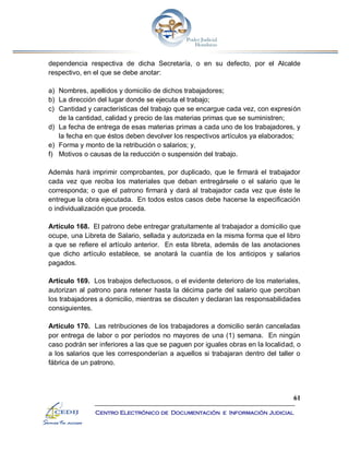 61
Centro Electrónico de Documentación e Información Judicial
dependencia respectiva de dicha Secretaría, o en su defecto, por el Alcalde
respectivo, en el que se debe anotar:
a) Nombres, apellidos y domicilio de dichos trabajadores;
b) La dirección del lugar donde se ejecuta el trabajo;
c) Cantidad y características del trabajo que se encargue cada vez, con expresión
de la cantidad, calidad y precio de las materias primas que se suministren;
d) La fecha de entrega de esas materias primas a cada uno de los trabajadores, y
la fecha en que éstos deben devolver los respectivos artículos ya elaborados;
e) Forma y monto de la retribución o salarios; y,
f) Motivos o causas de la reducción o suspensión del trabajo.
Además hará imprimir comprobantes, por duplicado, que le firmará el trabajador
cada vez que reciba los materiales que deban entregársele o el salario que le
corresponda; o que el patrono firmará y dará al trabajador cada vez que éste le
entregue la obra ejecutada. En todos estos casos debe hacerse la especificación
o individualización que proceda.
Artículo 168. El patrono debe entregar gratuitamente al trabajador a domicilio que
ocupe, una Libreta de Salario, sellada y autorizada en la misma forma que el libro
a que se refiere el artículo anterior. En esta libreta, además de las anotaciones
que dicho artículo establece, se anotará la cuantía de los anticipos y salarios
pagados.
Artículo 169. Los trabajos defectuosos, o el evidente deterioro de los materiales,
autorizan al patrono para retener hasta la décima parte del salario que perciban
los trabajadores a domicilio, mientras se discuten y declaran las responsabilidades
consiguientes.
Artículo 170. Las retribuciones de los trabajadores a domicilio serán canceladas
por entrega de labor o por períodos no mayores de una (1) semana. En ningún
caso podrán ser inferiores a las que se paguen por iguales obras en la localidad, o
a los salarios que les corresponderían a aquellos si trabajaran dentro del taller o
fábrica de un patrono.
 