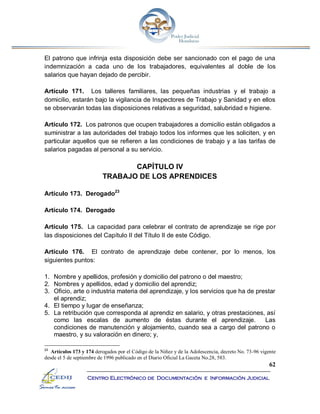 62
Centro Electrónico de Documentación e Información Judicial
El patrono que infrinja esta disposición debe ser sancionado con el pago de una
indemnización a cada uno de los trabajadores, equivalentes al doble de los
salarios que hayan dejado de percibir.
Artículo 171. Los talleres familiares, las pequeñas industrias y el trabajo a
domicilio, estarán bajo la vigilancia de Inspectores de Trabajo y Sanidad y en ellos
se observarán todas las disposiciones relativas a seguridad, salubridad e higiene.
Artículo 172. Los patronos que ocupen trabajadores a domicilio están obligados a
suministrar a las autoridades del trabajo todos los informes que les soliciten, y en
particular aquellos que se refieren a las condiciones de trabajo y a las tarifas de
salarios pagadas al personal a su servicio.
CAPÍTULO IV
TRABAJO DE LOS APRENDICES
Artículo 173. Derogado23
Artículo 174. Derogado
Artículo 175. La capacidad para celebrar el contrato de aprendizaje se rige por
las disposiciones del Capítulo II del Título II de este Código.
Artículo 176. El contrato de aprendizaje debe contener, por lo menos, los
siguientes puntos:
1. Nombre y apellidos, profesión y domicilio del patrono o del maestro;
2. Nombres y apellidos, edad y domicilio del aprendiz;
3. Oficio, arte o industria materia del aprendizaje, y los servicios que ha de prestar
el aprendiz;
4. El tiempo y lugar de enseñanza;
5. La retribución que corresponda al aprendiz en salario, y otras prestaciones, así
como las escalas de aumento de éstas durante el aprendizaje. Las
condiciones de manutención y alojamiento, cuando sea a cargo del patrono o
maestro, y su valoración en dinero; y,
23
Artículos 173 y 174 derogados por el Código de la Niñez y de la Adolescencia, decreto No. 73-96 vigente
desde el 5 de septiembre de 1996 publicado en el Diario Oficial La Gaceta No.28, 583.
 