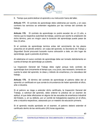 63
Centro Electrónico de Documentación e Información Judicial
6. Tiempo que podrá dedicar el aprendiz a su instrucción fuera del taller.
Artículo 177. El contrato de aprendizaje debe celebrarse por escrito, y en caso
contrario los servicios se entienden regulados por las normas del contrato de
trabajo.
Artículo 178. El contrato de aprendizaje no podrá exceder de un (1) año, a
menos que la respectiva autoridad de trabajo, autorice por escrito la ampliación de
dicho término, pero en ningún caso la duración del aprendizaje puede pasar de
tres (3) años.
Si el contrato de aprendizaje termina antes del vencimiento de los plazos
prescritos en el párrafo anterior, sin culpa del aprendiz, la Secretaría de Trabajo y
Seguridad Social procurará buscarle nueva colocación a éste, en otro lugar de
aprendizaje, igual o parecido al primero.
Al celebrarse el nuevo contrato de aprendizaje debe ser tomado debidamente en
cuenta el tiempo de aprendizaje ya cubierto.
La Inspección General del Trabajo debe vigilar porque todo contrato de
aprendizaje dure únicamente el tiempo que, a su juicio, sea necesario, tomando en
cuenta la edad del aprendiz, la clase y método de enseñanza y la naturaleza del
trabajo.
Artículo 179. Al término del contrato de aprendizaje el patrono debe dar al
aprendiz un certificado en que conste la circunstancia de haber aprendido el oficio,
arte o industria.
Si el patrono se niega a extender dicho certificado, la Inspección General del
Trabajo, a solicitud del aprendiz, debe ordenar la práctica de un examen de
aptitud, el que debe efectuarse en alguna de las escuelas de enseñanza industrial
del Estado, o, en su defecto, por un comité de trabajadores expertos en el oficio,
arte o industria respectivos, asesorado por un maestro de educación primaria.
Si el aprendiz resulta aprobado en el examen, el patrono deberá extender el
certificado dentro de las veinticuatro (24) horas siguientes.
 