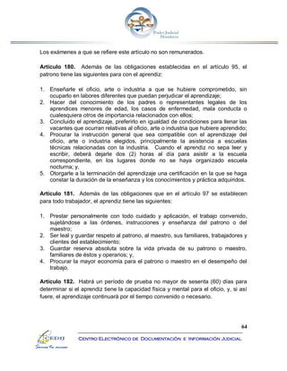 64
Centro Electrónico de Documentación e Información Judicial
Los exámenes a que se refiere este artículo no son remunerados.
Artículo 180. Además de las obligaciones establecidas en el artículo 95, el
patrono tiene las siguientes para con el aprendiz:
1. Enseñarle el oficio, arte o industria a que se hubiere comprometido, sin
ocuparlo en labores diferentes que puedan perjudicar el aprendizaje;
2. Hacer del conocimiento de los padres o representantes legales de los
aprendices menores de edad, los casos de enfermedad, mala conducta o
cualesquiera otros de importancia relacionados con ellos;
3. Concluido el aprendizaje, preferirlo en igualdad de condiciones para llenar las
vacantes que ocurran relativas al oficio, arte o industria que hubiere aprendido;
4. Procurar la instrucción general que sea compatible con el aprendizaje del
oficio, arte o industria elegidos, principalmente la asistencia a escuelas
técnicas relacionadas con la industria. Cuando el aprendiz no sepa leer y
escribir, deberá dejarle dos (2) horas al día para asistir a la escuela
correspondiente, en los lugares donde no se haya organizado escuela
nocturna; y,
5. Otorgarle a la terminación del aprendizaje una certificación en la que se haga
constar la duración de la enseñanza y los conocimientos y práctica adquiridos.
Artículo 181. Además de las obligaciones que en el artículo 97 se establecen
para todo trabajador, el aprendiz tiene las siguientes:
1. Prestar personalmente con todo cuidado y aplicación, el trabajo convenido,
sujetándose a las órdenes, instrucciones y enseñanza del patrono o del
maestro;
2. Ser leal y guardar respeto al patrono, al maestro, sus familiares, trabajadores y
clientes del establecimiento;
3. Guardar reserva absoluta sobre la vida privada de su patrono o maestro,
familiares de éstos y operarios; y,
4. Procurar la mayor economía para el patrono o maestro en el desempeño del
trabajo.
Artículo 182. Habrá un período de prueba no mayor de sesenta (60) días para
determinar si el aprendiz tiene la capacidad física y mental para el oficio, y, si así
fuere, el aprendizaje continuará por el tiempo convenido o necesario.
 