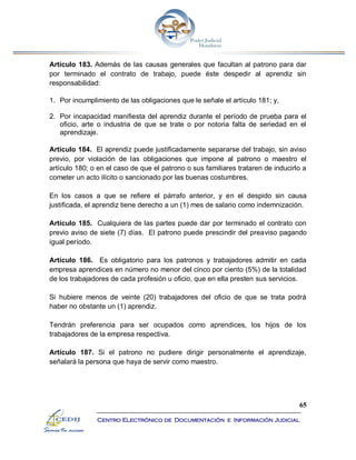 65
Centro Electrónico de Documentación e Información Judicial
Artículo 183. Además de las causas generales que facultan al patrono para dar
por terminado el contrato de trabajo, puede éste despedir al aprendiz sin
responsabilidad:
1. Por incumplimiento de las obligaciones que le señale el artículo 181; y,
2. Por incapacidad manifiesta del aprendiz durante el período de prueba para el
oficio, arte o industria de que se trate o por notoria falta de seriedad en el
aprendizaje.
Artículo 184. El aprendiz puede justificadamente separarse del trabajo, sin aviso
previo, por violación de las obligaciones que impone al patrono o maestro el
artículo 180; o en el caso de que el patrono o sus familiares trataren de inducirlo a
cometer un acto ilícito o sancionado por las buenas costumbres.
En los casos a que se refiere el párrafo anterior, y en el despido sin causa
justificada, el aprendiz tiene derecho a un (1) mes de salario como indemnización.
Artículo 185. Cualquiera de las partes puede dar por terminado el contrato con
previo aviso de siete (7) días. El patrono puede prescindir del preaviso pagando
igual período.
Artículo 186. Es obligatorio para los patronos y trabajadores admitir en cada
empresa aprendices en número no menor del cinco por ciento (5%) de la totalidad
de los trabajadores de cada profesión u oficio, que en ella presten sus servicios.
Si hubiere menos de veinte (20) trabajadores del oficio de que se trata podrá
haber no obstante un (1) aprendiz.
Tendrán preferencia para ser ocupados como aprendices, los hijos de los
trabajadores de la empresa respectiva.
Artículo 187. Si el patrono no pudiere dirigir personalmente el aprendizaje,
señalará la persona que haya de servir como maestro.
 