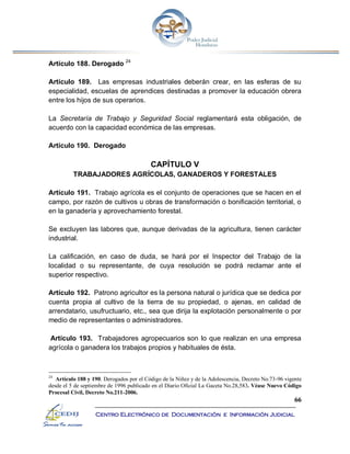 66
Centro Electrónico de Documentación e Información Judicial
Artículo 188. Derogado 24
Artículo 189. Las empresas industriales deberán crear, en las esferas de su
especialidad, escuelas de aprendices destinadas a promover la educación obrera
entre los hijos de sus operarios.
La Secretaría de Trabajo y Seguridad Social reglamentará esta obligación, de
acuerdo con la capacidad económica de las empresas.
Artículo 190. Derogado
CAPÍTULO V
TRABAJADORES AGRÍCOLAS, GANADEROS Y FORESTALES
Artículo 191. Trabajo agrícola es el conjunto de operaciones que se hacen en el
campo, por razón de cultivos u obras de transformación o bonificación territorial, o
en la ganadería y aprovechamiento forestal.
Se excluyen las labores que, aunque derivadas de la agricultura, tienen carácter
industrial.
La calificación, en caso de duda, se hará por el Inspector del Trabajo de la
localidad o su representante, de cuya resolución se podrá reclamar ante el
superior respectivo.
Artículo 192. Patrono agricultor es la persona natural o jurídica que se dedica por
cuenta propia al cultivo de la tierra de su propiedad, o ajenas, en calidad de
arrendatario, usufructuario, etc., sea que dirija la explotación personalmente o por
medio de representantes o administradores.
Artículo 193. Trabajadores agropecuarios son lo que realizan en una empresa
agrícola o ganadera los trabajos propios y habituales de ésta.
24
Artículo 188 y 190. Derogados por el Código de la Niñez y de la Adolescencia, Decreto No.73-96 vigente
desde el 5 de septiembre de 1996 publicado en el Diario Oficial La Gaceta No.28,583. Véase Nuevo Código
Procesal Civil, Decreto No.211-2006.
 