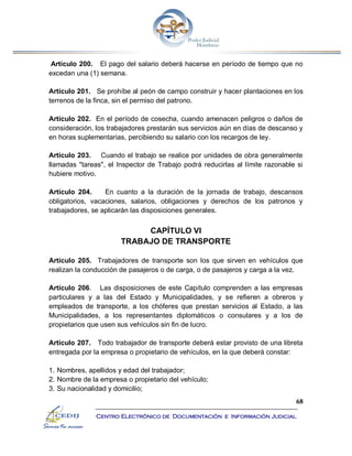 68
Centro Electrónico de Documentación e Información Judicial
Artículo 200. El pago del salario deberá hacerse en período de tiempo que no
excedan una (1) semana.
Artículo 201. Se prohíbe al peón de campo construir y hacer plantaciones en los
terrenos de la finca, sin el permiso del patrono.
Artículo 202. En el período de cosecha, cuando amenacen peligros o daños de
consideración, los trabajadores prestarán sus servicios aún en días de descanso y
en horas suplementarias, percibiendo su salario con los recargos de ley.
Artículo 203. Cuando el trabajo se realice por unidades de obra generalmente
llamadas "tareas", el Inspector de Trabajo podrá reducirlas al límite razonable si
hubiere motivo.
Artículo 204. En cuanto a la duración de la jornada de trabajo, descansos
obligatorios, vacaciones, salarios, obligaciones y derechos de los patronos y
trabajadores, se aplicarán las disposiciones generales.
CAPÍTULO VI
TRABAJO DE TRANSPORTE
Artículo 205. Trabajadores de transporte son los que sirven en vehículos que
realizan la conducción de pasajeros o de carga, o de pasajeros y carga a la vez.
Artículo 206. Las disposiciones de este Capítulo comprenden a las empresas
particulares y a las del Estado y Municipalidades, y se refieren a obreros y
empleados de transporte, a los chóferes que prestan servicios al Estado, a las
Municipalidades, a los representantes diplomáticos o consulares y a los de
propietarios que usen sus vehículos sin fin de lucro.
Artículo 207. Todo trabajador de transporte deberá estar provisto de una libreta
entregada por la empresa o propietario de vehículos, en la que deberá constar:
1. Nombres, apellidos y edad del trabajador;
2. Nombre de la empresa o propietario del vehículo;
3. Su nacionalidad y domicilio;
 