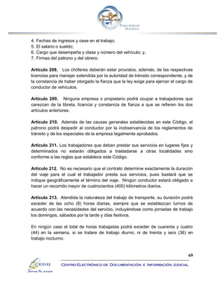 69
Centro Electrónico de Documentación e Información Judicial
4. Fechas de ingresos y cese en el trabajo;
5. El salario o sueldo;
6. Cargo que desempeña y clase y número del vehículo; y,
7. Firmas del patrono y del obrero.
Artículo 208. Los chóferes deberán estar provistos, además, de las respectivas
licencias para manejar extendida por la autoridad de tránsito correspondiente, y de
la constancia de haber otorgado la fianza que la ley exige para ejercer el cargo de
conductor de vehículos.
Artículo 209. Ninguna empresa o propietario podrá ocupar a trabajadores que
carezcan de la libreta, licencia y constancia de fianza a que se refieren los dos
artículos anteriores.
Artículo 210. Además de las causas generales establecidas en este Código, el
patrono podrá despedir al conductor por la inobservancia de los reglamentos de
tránsito y de los especiales de la empresa legalmente aprobados.
Artículo 211. Los trabajadores que deban prestar sus servicios en lugares fijos y
determinados no estarán obligados a trasladarse a otras localidades sino
conforme a las reglas que establece este Código.
Artículo 212. No es necesario que el contrato determine exactamente la duración
del viaje para el cual el trabajador presta sus servicios, pues bastará que se
indique geográficamente el término del viaje. Ningún conductor estará obligado a
hacer un recorrido mayor de cuatrocientos (400) kilómetros diarios.
Artículo 213. Atendida la naturaleza del trabajo de transporte, su duración podrá
exceder de las ocho (8) horas diarias, siempre que se establezcan turnos de
acuerdo con las necesidades del servicio, incluyéndose como jornadas de trabajo
los domingos, sábados por la tarde y días festivos.
En ningún caso el total de horas trabajadas podrá exceder de cuarenta y cuatro
(44) en la semana, si se tratare de trabajo diurno, ni de treinta y seis (36) en
trabajo nocturno.
 