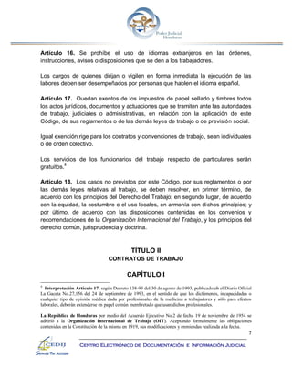 7
Centro Electrónico de Documentación e Información Judicial
Artículo 16. Se prohíbe el uso de idiomas extranjeros en las órdenes,
instrucciones, avisos o disposiciones que se den a los trabajadores.
Los cargos de quienes dirijan o vigilen en forma inmediata la ejecución de las
labores deben ser desempeñados por personas que hablen el idioma español.
Artículo 17. Quedan exentos de los impuestos de papel sellado y timbres todos
los actos jurídicos, documentos y actuaciones que se tramiten ante las autoridades
de trabajo, judiciales o administrativas, en relación con la aplicación de este
Código, de sus reglamentos o de las demás leyes de trabajo o de previsión social.
Igual exención rige para los contratos y convenciones de trabajo, sean individuales
o de orden colectivo.
Los servicios de los funcionarios del trabajo respecto de particulares serán
gratuitos.4
Artículo 18. Los casos no previstos por este Código, por sus reglamentos o por
las demás leyes relativas al trabajo, se deben resolver, en primer término, de
acuerdo con los principios del Derecho del Trabajo; en segundo lugar, de acuerdo
con la equidad, la costumbre o el uso locales, en armonía con dichos principios; y
por último, de acuerdo con las disposiciones contenidas en los convenios y
recomendaciones de la Organización Internacional del Trabajo, y los principios del
derecho común, jurisprudencia y doctrina.
TÍTULO II
CONTRATOS DE TRABAJO
CAPÍTULO I
4
Interpretación Artículo 17, según Decreto 138-93 del 30 de agosto de 1993, publicado eb el Diario Oficial
La Gaceta No.27,156 del 24 de septiembre de 1993, en el sentido de que los dictámenes, incapacidades o
cualquier tipo de opinión médica dada por profesionales de la medicina a trabajadores y sólo para efectos
laborales, deberán extenderse en papel común membretado que usan dichos profesionales.
La República de Honduras por medio del Acuerdo Ejecutivo No.2 de fecha 19 de noviembre de 1954 se
adhirió a la Organización Internacional de Trabajo (OIT). Aceptando formalmente las obligaciones
contenidas en la Constitución de la misma en 1919, sus modificaciones y enmiendas realizada a la fecha.
 