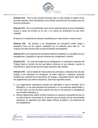 70
Centro Electrónico de Documentación e Información Judicial
Artículo 214. Todo lo que exceda el tiempo que en este Código se estime como
jornada ordinaria, será considerado como tiempo extraordinario de trabajo para los
fines de retribución.
Artículo 215. No se considerarán como horas extraordinarias la que el trabajador
ocupe a causa de errores en la ruta, o en casos de accidentes de que fuere
culpable.
El patrono no responde de excesos resultantes por caso fortuito o fuerza mayor.
Artículo 216. Se prohíbe a los trabajadores de transporte recibir carga y
pasajeros fuera de los lugares señalados por la empresa para este fin. La
violación de este artículo será causal de despido del trabajador.
Artículo 217. Las empresas de transporte deberán establecer un escalafón de sus
trabajadores y sujetarlos a riguroso ascenso por antigüedad y méritos.
Artículo 218. En caso de huelga de los trabajadores, el respectivo Inspector del
Trabajo fijará el número de los que deban continuar en sus labores, cuando la
importancia y urgencia del servicio haga necesaria esta medida.
Artículo 219. Con el objeto de mejor aplicar los principios y disposiciones de este
Código a las empresas de transporte, el Poder Ejecutivo, mediante acuerdos
emitidos por conducto de la Secretaría de Trabajo y Seguridad Social, debe dictar
los reglamentos que estime necesarios, sobre las siguientes bases:
a. Los reglamentos respectivos pueden ser aplicables a todo el territorio de la
República, a una sola actividad de transporte o a una empresa determinada; y
en todo caso, se han de dictar oyendo de previo a los patronos y trabajadores
que resulten afectados; y,
b. Dichos reglamentos deben emitirse tomando en cuenta la necesidad de que no
se interrumpa la continuidad en el servicio que es propio de las mencionadas
empresas, la seguridad que éstas deben ofrecer al público y los derechos de
los trabajadores.
 