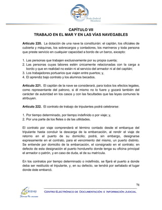 71
Centro Electrónico de Documentación e Información Judicial
CAPÍTULO VII
TRABAJO EN EL MAR Y EN LAS VÍAS NAVEGABLES
Artículo 220. La dotación de una nave la constituirán: el capitán, los oficiales de
cubierta y máquinas, los sobrecargos y contadores, los marineros y toda persona
que preste servicio en cualquier capacidad a bordo de un barco, excepto:
1. Las personas que trabajen exclusivamente por su propia cuenta;
2. Las personas cuyas labores estén únicamente relacionadas con la carga a
bordo y que en realidad no están ni al servicio del armador ni al del capitán;
3. Los trabajadores portuarios que viajen entre puertos; y,
4. El aprendiz bajo contrato y los alumnos becados.
Artículo 221. El capitán de la nave se considerará, para todos los efectos legales,
como representante del patrono, si él mismo no lo fuere y gozará también del
carácter de autoridad en los casos y con las facultades que las leyes comunes le
atribuyen.
Artículo 222. El contrato de trabajo de tripulantes podrá celebrarse:
1. Por tiempo determinado, por tiempo indefinido o por viaje; y,
2. Por una parte de los fletes o de las utilidades.
El contrato por viaje comprenderá el término contado desde el embarque del
tripulante hasta concluir la descarga de la embarcación, al rendir el viaje de
retorno en el puerto de su domicilio; podrá, sin embargo, designarse
expresamente en el contrato, para el vencimiento del mismo, un puerto distinto.
Se entiende por domicilio de la embarcación, el consignado en el contrato; en
defecto de esta designación el puerto hondureño donde tenga su oficina principal
el armador o patrón, y en caso de duda, el de su matrícula.
En los contratos por tiempo determinado o indefinido, se fijará el puerto a donde
deba ser restituido el tripulante, y, en su defecto, se tendrá por señalado el lugar
donde éste embarcó.
 